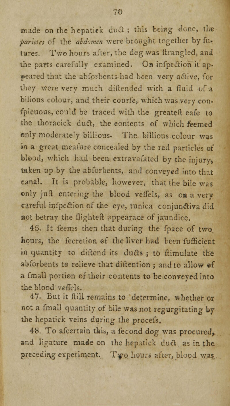 made on the hepatiek dti<ft ; this being dene, the paneles of the abdomen were brought together by fu- tures. Two hours after, the deg was ftrangled, and the parts carefully examined. On infpectioh it ap- peared thut the abforbcnls had been very aclive, for they were very much diftended with a fluid of a bilious colour, and their courfe, which was very con- fpicuous, cou'd be traced with the greateil eafe to the thoracick duft, the contents of which reemed ©nly moderate'y billious- The billious colour was in a great meafure concealed by the red particles of blood, which had been extravafated by the injury, taken up by the abforbents, and conveyed into that canal. It is probable, however, that the bile was only jaft entering the blood vefTels, as oh a very careful inlpe&ion of the eye, tunica conjunctiva did not betray the flighted nppearace of jaundice. 45. It feems then that during the fpace of two hours, the fecretion ©f the liver had been fufficient in quantity to diftend its dufts ; to ftimulate the abforbents to relieve that diftention ; and to allow ef a fmall portion of their contents to be conveyed into the blood veflels. 47- But it (till remains to determine, whether or not a fmall quantity of bile was not regurgitating by the hepatiek veins during the procefs. 48. To afcertain this, a fecond dog was procured, and ligature made on the hepatiek daft as in the preceding experiment. T»§ hours after, blood was