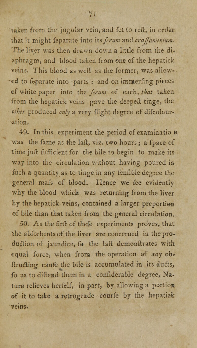 taken ixcin the jugular vein, and fet to reft, in order that it might feparate into its fcrum and crajlamentum- The liver was then drawn down a little from the di- aphragm, and blood taken from one of the hepatick veins. This blood as well as the former, was allow- ed to feparate into parts : and on imiaerfmg pieces of white paper into the fcrum of each, that taken from the hepatick veins gave the deepeft tinge, the other produced only a very flight degree of difcolcur- ation. 49. In this experiment the period of examinatio n was the fame as the laft, viz. two hours; a fpace of time juft fu'fficient for the bile to begin to make its way into the circulation without having poured in fuch a quantity as to tinge in any fenfible degree the general rnafs of blood. Hence we fee evidently why the blood which was returning from the liver by the hepatick veins, contained a larger preportion of bile than that taken from the general circulation. 50. As the firft of thefe experiments proves, that ihe abforbents of the liver are concerned in the pro- duction of jaundice, fa the laft demonstrates with tqual force, when from the operation of any ob- ftructine caufe the bile is accumulated in its duels, fo as to diftead them in a confiderable degree, Na- ture relieves herfelf, in part, by allowing a portiom of it to take a retrograde courfe by the hepatick veins.