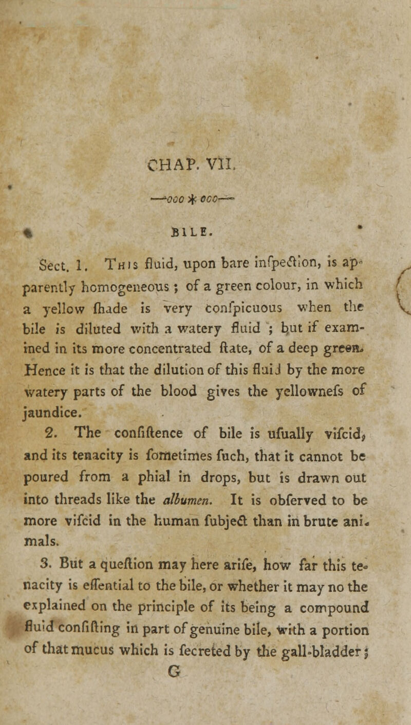CHAP. VII. —k0C0 % 0C0'—~ % BILE. Sect. 1. This fluid, upon bare infpetfion, is ap- parently homogeneous; of a green colour, in which a yellow fhade is very confpicuous when the bile is diluted with a watery fluid ; hut if exam- ined in its more concentrated ftate, of a deep greea. Hence it is that the dilution of this fluid by the more watery parts of the blood gives the yellownefs of jaundice. 2. The confidence of bile is ufually vifcid, and its tenacity is fometimes fuch, that it cannot be poured from a phial in drops, but is drawn out into threads like the albumen. It is obferved to be more vifcid in the human fubjecT; than in brute ani- mals. 3. But a queflion may here arife, how far this te- nacity is eflential to the bile, or whether it may no the explained on the principle of its being a compound fluid confifting in part of genuine bile, with a portion of that mucus which is fecreted by the gall-bladder 5 G