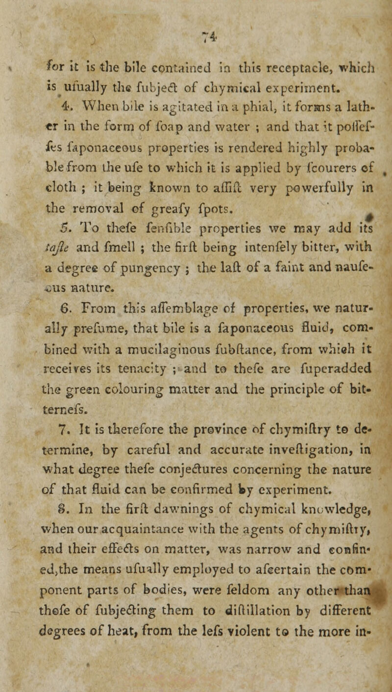 for it is the bile contained in this receptacle, which is ufually the fubject of chymical experiment. 4. When bile is agitated in a phial, it forsns a lath- er in the form of foap and water ; and that it poilef- fes fciponaceous properties is rendered highly proba- ble from iheufe to which it is applied by fcourers of t cloth ; it being known to affifc very powerfully in the removal of greafy fpots. 5. To thefe fehflble properties we may add its tajle and fmell ; the firft being intenfely bitter, with a degree of pungency ; the laft of a faint and naufe- ,;us nature. 6. From this aiTemblage of properties, we natur- ally prefume, that bile is a faponaceous fluid, com- bined with a mucilaginous fubftance, from whiah it receives its tenacity ; and to thefe are fuperadded the green colouring matter and the principle of bit- ternefs. 7. It is therefore the province of chymiftry to de- termine, by careful and accurate investigation, in what degree thefe conjectures concerning the nature of that fluid can be confirmed Wy experiment. 8. In the firft dawnings of chymical knowledge, when our acquaintance with the agents of chymiftry, and their effects on matter, was narrow and confin* ed,the means ufually employed to afeertain the com- ponent parts of bodies, were feldom any other than thefe of fubjecting them to di ft illation by different degrees of heat, from the lefs violent to the more in-