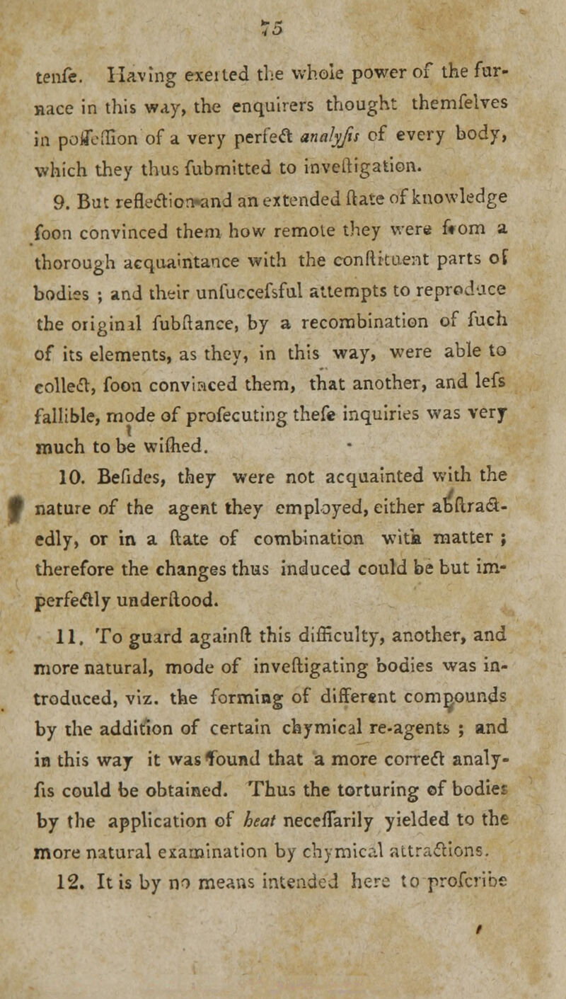 tenfe. Having exeited the whole power of the far- Race in this way, the enquirers thought themfelves in polTeflion of a very perfetf analyfu of every body, which they thus fubmitted to investigation. 9. But refleftiorwmd an extended (late of knowledge foon convinced them how remote they were from a thorough acquaintance with the conftkaent parts of bodies ; and their unfuccefsful attempts to reproduce the origind fubftance, by a recombination of fuch of its elements, as they, in this way, were able to collet, foon convinced them, that another, and lefs fallible, mode of profecuting thefe inquiries was very- much to be wiftied. 10. Befides, they were not acquainted with the J nature of the agent they employed, either abstract- edly, or in a ftate of combination wits matter ; therefore the changes thus induced could be but im- perfectly understood. 11. To guard againft this difficulty, another, and more natural, mode of inveftigating bodies was in- troduced, viz. the forming of different compounds by the addition of certain chymical re-agents ; and in this way it was found that a more correct analy- fis could be obtained. Thus the torturing cf bodies by the application of heat necefTarily yielded to the more natural examination by chymical attractions. 12. It is by no means intended here to profcribe