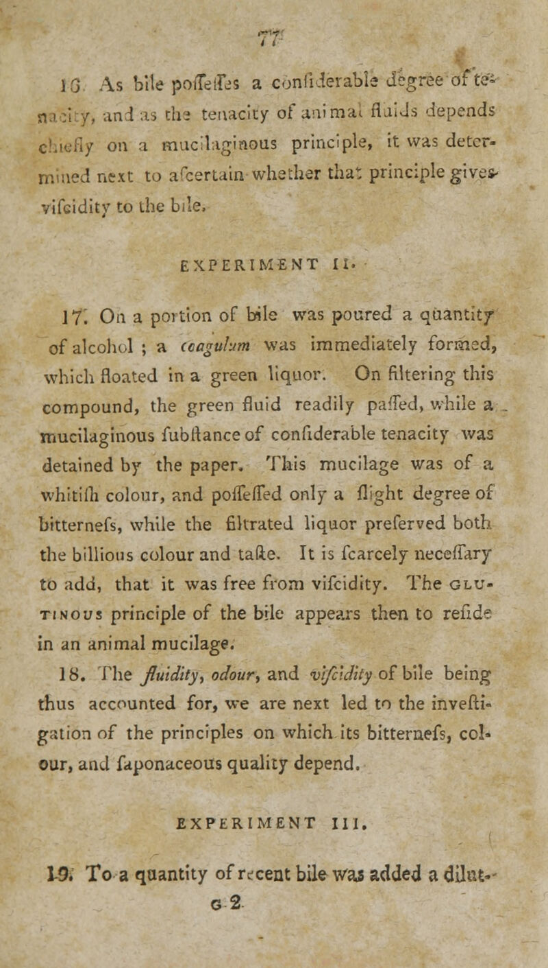 VQ As bile potters a conliderabie degree of't& ■!, and as the tenacity of animal fluids depends chiefly on a mucilaginous principle, it was deter- mined next to afcertauv whether that principle give* vifcidity to the bile, EXPERIMENT II. 17'. On a portion of bile was poured a quantity of alcohol ; a ccagulum was immediately formed, which floated in a green liquor. On filtering this compound, the green fluid readily pafled, while a-, mucilaginous fubltanceof confiderable tenacity was detained by the paper. This mucilage was of a whitiih colour, and poffefTed only a flight degree of bitternefs, while the filtrated liquor preferved both the billions colour and tafte. It is fcarcely neceffary to add, that it was free from vifcidity. The glu- tinous principle of the bile appears then to refide in an animal mucilage. 18. The fluidity, odour, and vifcidity of bile being thus accounted for, we are next led to the invefti- gation of the principles on which its bitternefs, col- our, and faponaceous quality depend. EXPERIMENT III, 1-9. To a quantity of recent bile was added a diltrt-- g2.
