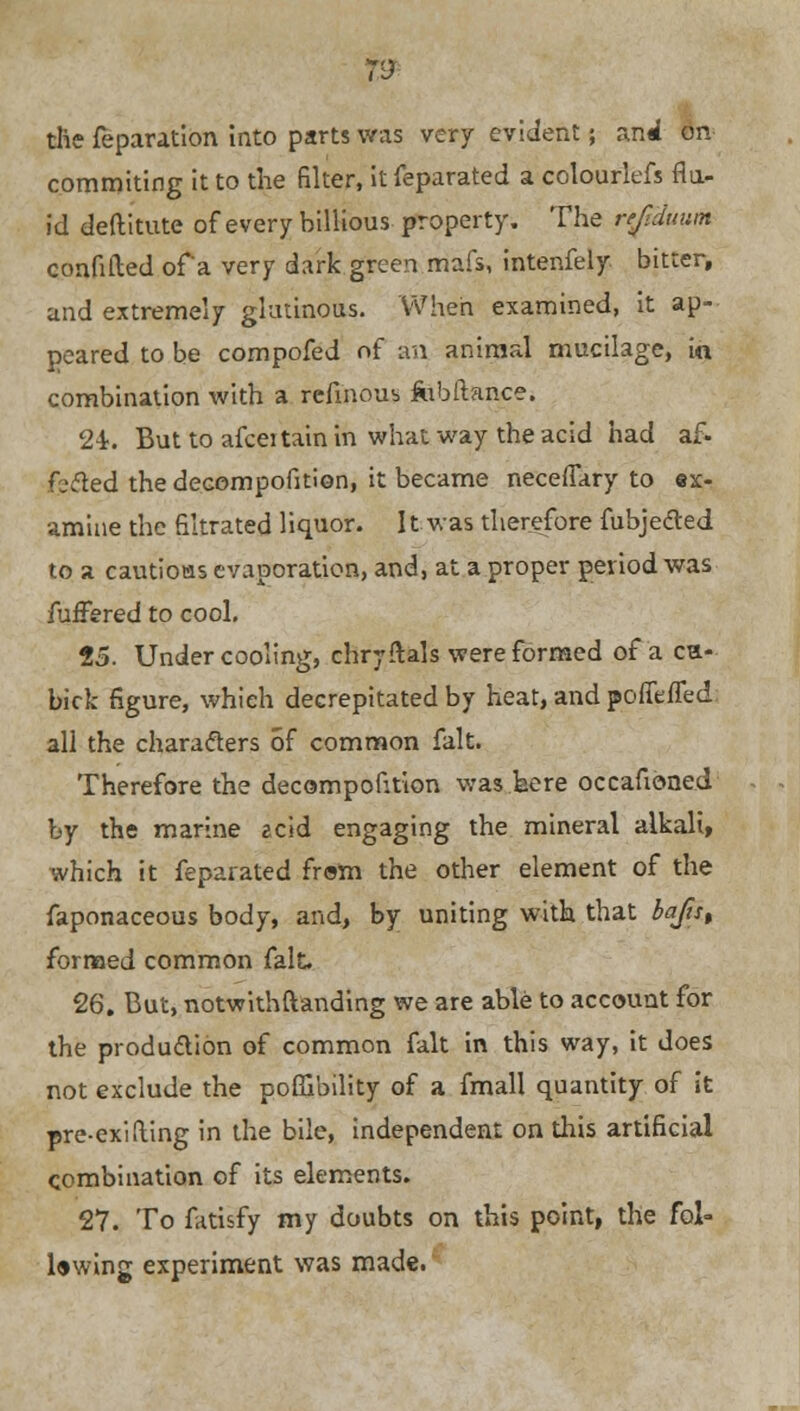 the Separation Into parts was very evident; and on commiting it to the filter, it feparated a colourlefs flu- id deftitute of every billious property. The ref.duum confided of a very dark green mafs, intenfely bitter, and extremely glutinous. When examined, it ap- peared to be compofed of an animal mucilage, in combination with a refinous fobftance. 2-i. But to afceitain in what way the acid had af- filed the decompofition, it became neceffary to ex- amine the filtrated liquor. It was therefore fubje&ed to a cautioas evaporation, and, at a proper period was fuffered to cool. 25. Undercooling, chryftals were formed of a ca- bick figure, which decrepitated by heat, and poffeffed all the characters of common fait. Therefore the decompofition was here occafioned by the marine ecid engaging the mineral alkali, which it feparated from the other element of the faponaceous body, and, by uniting with that bafut formed common fait. 26. But, notwithstanding we are able to account for the production of common fait in this way, it does not exclude the poffibility of a fmall quantity of it pre-exifling in the bile, independent on this artificial combination of its elements. 27. To fatisfy my doubts on this point, the fol- lowing experiment was made.