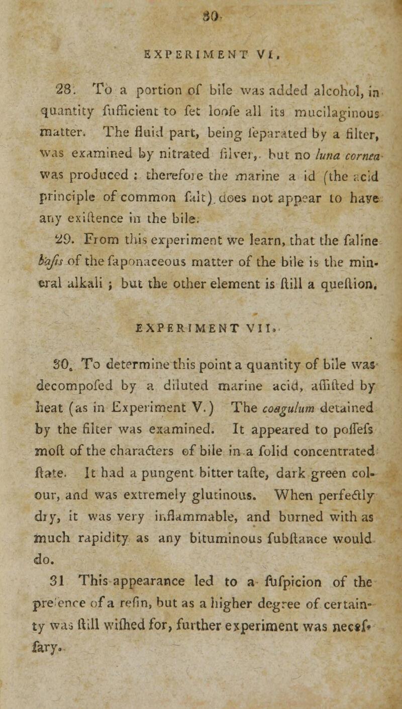 so- EXPERIMENT VI. 28. To a portion of bile was added alcohol, in quantity fufficient to fet loofe all its mucilaginous matter. The fluid part, being feparaited by a filter, was examined by nitrated filver,. but no luna cornea- was produced : therefoie the marine a id (the acid principle of common fait), does not appear 10 haye any exigence in the bile. 29. From this experiment we learn, that the faline bafis of thefaponaceous matter of the bile is the min- eral alkali ; but the other element is Hill a quellion. EXPERIMENT VII. 30. To determine this point a quantity of bile was decompofed by a diluted marine acid, afiifted by heat (as in Experiment V.) The coagulum detained by the filter was examined. It appeared to polfefs mod of the characters ef bile in a folid concentrated ftate. It had a pungent bitter tafte, dark green col- our, and was extremely glutinous. When perfectly dry, it was very inflammable, and burned with as much rapidity as any bituminous fubftance would do. 31 This appearance led to a fufpicion of the presence of a refin, but as a higher degree of certain- ty was ftill wifhed for, further experiment was necsf* fary..