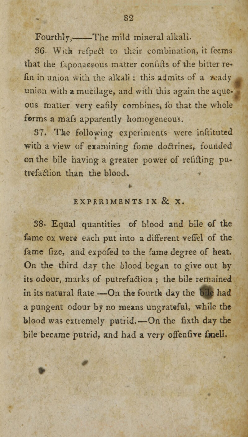 Fourthly, The mild mineral alkali. 36. With refpe& to their combination, it feems that the laponaceous matter coniifts of the bitter re- fin in union with the alkali : this admits of a fcady union with a mucilage, and with this again the aque- ous matter very eafily combines, fo that the whole forms a mafs apparently homogeneous. 37. The following experiments were inftituted with a view of examining fome doctrines, founded on the bile having a greater power of refitting pu- trefaction than the blood. ■> EXPERIMENTS IX & X. 38- Equal quantities of blood and bile ©f the fame ox were each put into a different veflel of the fame fize, and expofed to the fame degree of heat. On the third day the blood began to give out by its odour, marks of putrefaclioa ; the bile remained in its natural (late —On the fourth day the Hj|p had a pungent odour by no means ungratafui, while the blood was extremely putrid.—On the fixth day the bile became putrid, and had a very offenfive fmell.