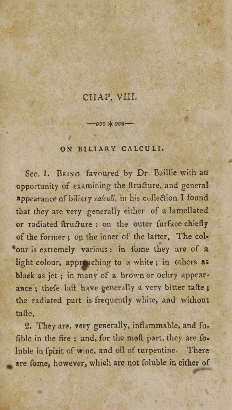 CHAP. VIII. 000 %. 000 ON BILIARY CALCULI. Sec. 1. Being favoured by Dr. Baillie with an opportunity of examining the ftruchire, and general appearance of biliary calculi, in his collection I found that they are very generally either of a lamellated or radiated ftru&ure : on the outer furface chiefly of the former ; on the inner of the latter. The col- *our is extremely various: in fome they are of a light colour, apprfcching to a white ; in others as black as jet ; in many of a brown or ochry appear- ance ; thefe lad have generally a very bitter tafte ; the radiated patt is frequently white, and without tafte. 2. They are, v«ry generally, inflammable, and fu- fxble in the fire ; and, for the mod part, they are fo- luble in fpirit of wine, and oil of turpentine. There are fome, however, which are not foluble in either of