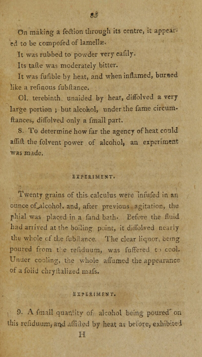 On making a fection through its centre, it appear* ed to be compofed of lamellae. It was rubbed to powder very ealily. Its tafte was moderately bitter. It was fufible by heat, and when inflamed, burned like a refinous fubftance. 01. terebinth unaided by heat, diffolved a very large portion ; but alcohol, under the fame circum- ftances, diifolved only a fmall part. 8. To determine how far the agency of heat could affift the folvent power of alcoholi an experiment was made. EXPERIMENT. Twenty grains of this calculus were infufed in an ounce of^alcohol, and, after previous agitation, the phial was placed in a fand bath. Eefore the fluid had arrived at the bailing point, it d.ifolved ne thi; whole of the fufcftance. The clear liquor-, oemg poured from the refiduum, was fuffered t < cool. Under cooling, the whole affumed the appearance of afoiid chryllalized mafs. EXPERIMENT. 9. A fmall quantity of alcohol being pouredr on this refiduum, arjd alfifted by heat as before, exhibited H