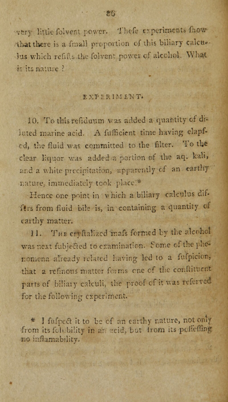 lit lie fblvent power. Theje crperirnenti :' that there is a froall proportion of this biliary calctu Jus which refifts the fervent power cf alcohol. What s: its nature I ex?:- rim e>;t. 10. To thisrefiduum was added a quantity of di- luted marine acid. A fufneient time having elapf- cd, the fluid was committed to the filter. To the clear liquor was added a portion of the aq. kaM, and a white precipitation, apparently of an earthy nature, immediately took plai Hence one point in vhich a biliary calculus dif- firs from fluid bib is, in containing a quantity dt earthy matter. II. The crynali,;cd ir.afs formed by the alcohol was next fiibje&ed to examination. Pome of the phe- nomena already related having led to a fufpicion, that a refinous matter forms one c( the conftitv.rr.t parts of biliary calculi, the proof cf it was referred for the following experiment. * I fufpecl it to be of an earthy nature, not only from its foi. bility in ar arid', but from its poffeffing no iaMumability.