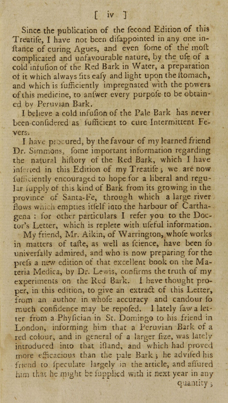 Since the publication of the fecond Edition of this Treatife, I have not been difappointed in any one in- flance of curing Agues, and even fome of the moft complicated and unfavourable nature, by the ufe of a cold infufion of the Red Bark in Water, a preparation of it which always fits eafy and light upon the ftomach, and which is fufficiently impregnated with the powers of this medicine, to anfwer every purpoie to be obtain- ed bv Peruvian Bark. I believe a cold infufion of the Pale Bark has never been confidered as fufficient to cure Intermittent Fe- vers. I have procured, by the favour of my learned friend Dr. Simmons, fome important information regarding the natural hiftory of the Red Bark, which I have infixed in this Edition of my Treatife •, we are now iurAiently encouraged to hope for a liberal and regu- lar iupply of this kind of Bark from its growing in the province of Santa-Fe, through which a large river flows which empties itfelf into the harbour of Cartha- gena : for other particulars I refer you to the Doc- tor's Letter, which is replete with ufeful information. My friend, Mr. Aikin, of Warrington, whofe works in matters of tafte, as well as fcience, have been fo univerfaily admired, and who is now preparing for the prefs a new edition of that excellent book on the Ma- teria Medica, by Dr. Lewis, confirms the truth of my experiments on the Red Bark. I have thought pro- per, in this edition, to give an extract of this Letter, from an author in whofe accuracy and candour fo much confidence may be repofed. 1 lately fawa let- ter from a Phyfician in St. Domingo to his friend in London, informing him that a Peruvian Bark of a red colour, and in general of a larger frze, was lately introduced into that iOand, and which had proved more efficacious than the pale Bark j he adviied his friend to fpeculate largely in the article, and afiured him that he might bcfupplied with it next year in any quantity -t