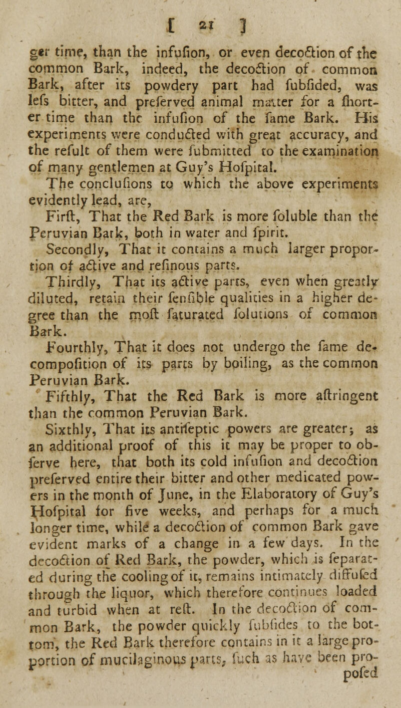 I it i ger time, than the infufion, or even decoction of the common Bark, indeed, the decoction of common Bark, after its powdery part had fubfided, was lefs bitter, and preferved animal matter for a (hort- er time than the infufion of the fame Bark. His experiments were conducted with great accuracy, and the refult of them were fubmitted to the examination of many gentlemen at Guy's Hofpital. The conclufions to which the above experiments evidently lead, are, Firft, That the Red Bark is more foluble than the Peruvian Bark, both in water and fpirit. Secondly, That it contains a much larger propor- tion of active and refinous parts. Thirdly, That its active parts, even when greatly diluted, retain their fenfible qualities in a higher de- gree than the moll faturated folutions of common Bark. Fourthly, That it does not undergo the fame de- compofition of its parts by boiling, as the common Peruvian Bark. Fifthly, That the Red Bark is more aftringent than the common Peruvian Bark. Sixthly, That its antrfeptic powers are greater; as an additional proof of this it may be proper to ob- ferve here, that both its cold infufion and decoction preferved entire their bitter and other medicated pow- ers in the month of June, in the Elaboratory of Guy's ^iofpital for five weeks, and perhaps for a much longer time, while a decoction of common Bark gave evident marks of a change in a few days. In the decoction of Red Bark, the powder, which is feparat- ed during the cooling of it, remains intimately difTufed through the liquor, which therefore continues loaded and turbid when at reft. In the decoction of com- mon Bark, the powder quickly fubfides to the bot- tom', the Red Bark therefore contains in it a large pro- portion of mucilaginous parts, fuch as have been pro- pofed