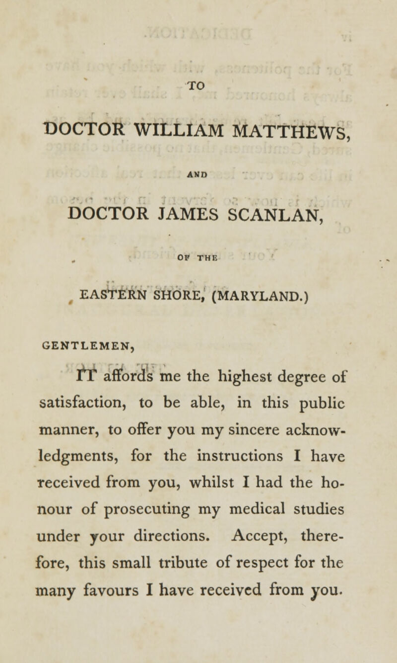 DOCTOR WILLIAM MATTHEWS, AND DOCTOR JAMES SCANLAN, OF THE EASTERN SHORE, (MARYLAND.) GENTLEMEN, tT affords me the highest degree of satisfaction, to be able, in this public manner, to offer you my sincere acknow- ledgments, for the instructions I have received from you, whilst I had the ho- nour of prosecuting my medical studies under your directions. Accept, there- fore, this small tribute of respect for the many favours I have received from you.