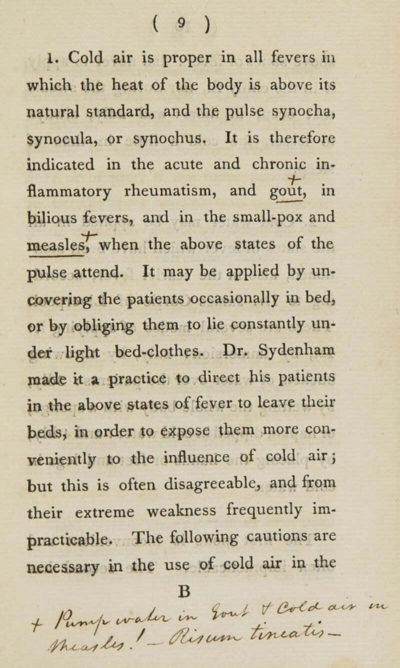 1. Cold air is proper in all fevers in which the heat of the body is above its natural standard, and the pulse synocha, synocula, or synochus. It is therefore indicated in the acute and chronic in- flammatory rheumatism, and gout, in bilious fevers, and in the small-pox and measles, when the above states of the pulse attend. It may be applied by un- covering the patients occasionally in bed, or by obliging them to lie constantly un- der light bed-clothes. Dr. Sydenham made it a practice to direct his patients in the above states of fever to leave their beds, in order to expose them more con- veniently to the influence of cold air; but this is often disagreeable, and from their extreme weakness frequently im- practicable. The following cautions are necessary in the use of cold air in the B