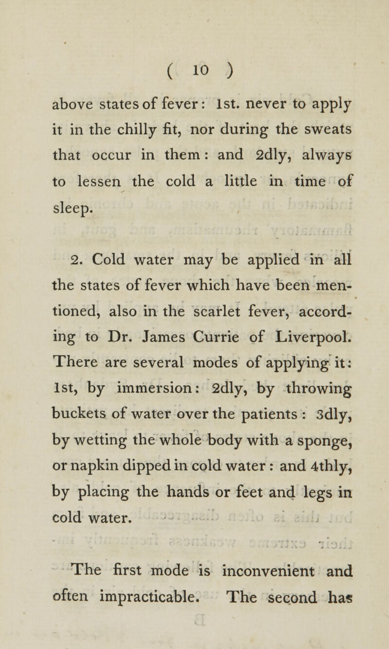 above states of fever: 1st. never to apply it in the chilly fit, nor during the sweats that occur in them: and 2dly, always to lessen the cold a little in time of sleep. 2. Cold water may be applied in all the states of fever which have been men- tioned, also in the scarlet fever, accord- ing to Dr. James Currie of Liverpool. There are several modes of applying it: 1st, by immersion: 2dly, by throwing buckets of water over the patients : 3dly, by wetting the whole body with a sponge, or napkin dipped in cold water : and 4thly, by placing the hands or feet and legs in cold water. The first mode is inconvenient and often impracticable. The second has