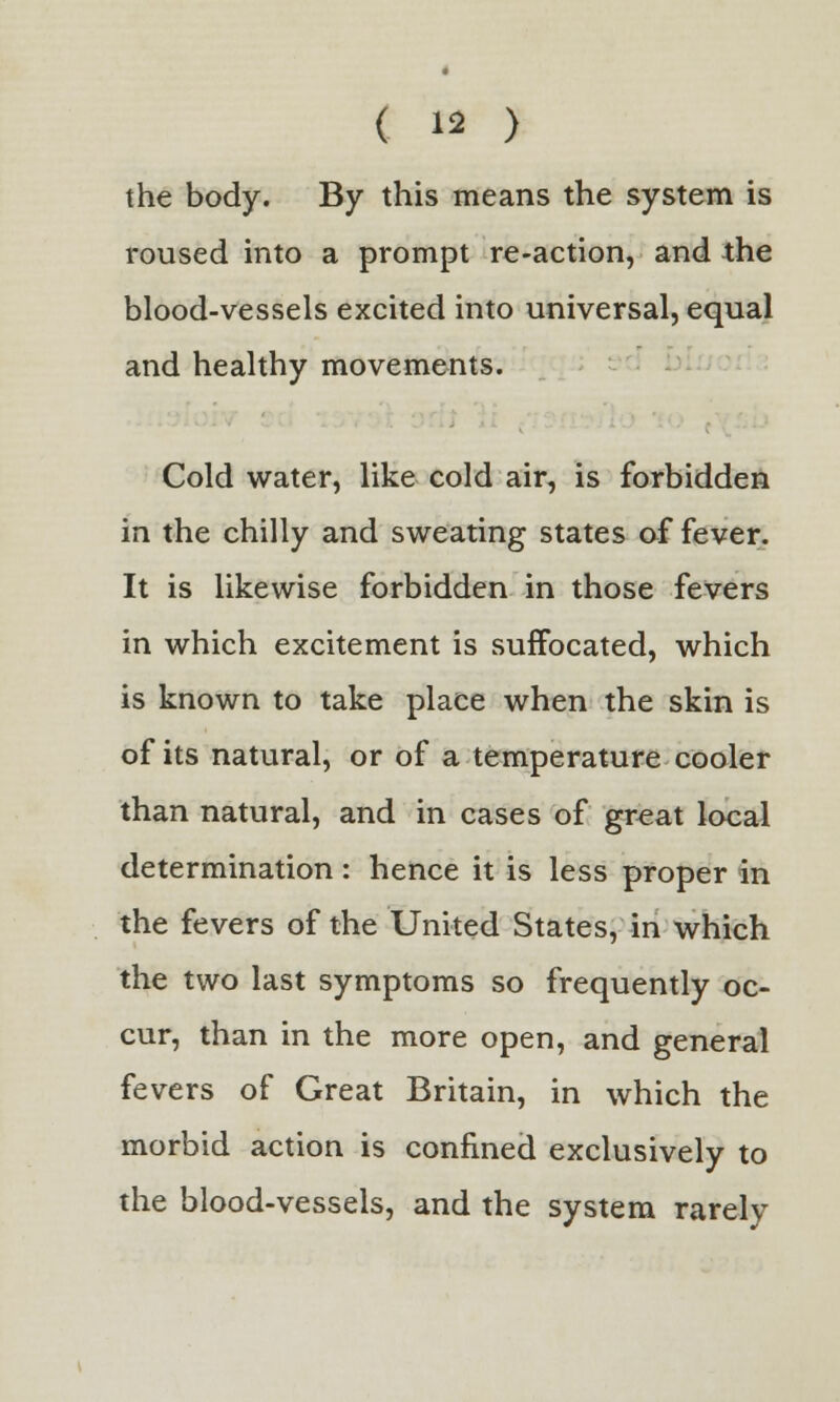 the body. By this means the system is roused into a prompt re-action, and the blood-vessels excited into universal, equal and healthy movements. Cold water, like cold air, is forbidden in the chilly and sweating states of fever. It is likewise forbidden in those fevers in which excitement is suffocated, which is known to take place when the skin is of its natural, or of a temperature cooler than natural, and in cases of great local determination : hence it is less proper in the fevers of the United States, in which the two last symptoms so frequently oc- cur, than in the more open, and general fevers of Great Britain, in which the morbid action is confined exclusively to the blood-vessels, and the system rarely