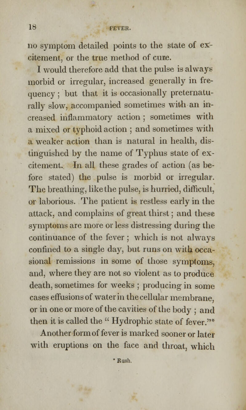 no symptom detailed points to the state of ex- citement, or the true method of cure. I would therefore add that the pulse is always morbid or irregular, increased generally in fre- quency ; but that it is occasionally preternatu- rally slow, accompanied sometimes with an in- creased inflammatory action ; sometimes with a mixed or typhoid action ; and sometimes with a weaker action than is natural in health, dis- tinguished by the name of Typhus state of ex- citement. In all these grades of action (as be- fore stated) the pulse is morbid or irregular. The breathing, like the pulse, is hurried, difficult, or laborious. The patient is restless early in the attack, and complains of great thirst; and these symptoms are more or less distressing during the continuance of the fever ; which is not always confined to a single day, but runs on with occa- sional remissions in some of those symptoms, and, where they are not so violent as to produce death, sometimes for weeks ; producing in some cases effusions of water in the cellular membrane, or in one or more of the cavities of the body ; and then it is called the  Hydrophic state of fever.* Another form of fever is marked sooner or later with eruptions on the face and throat, which