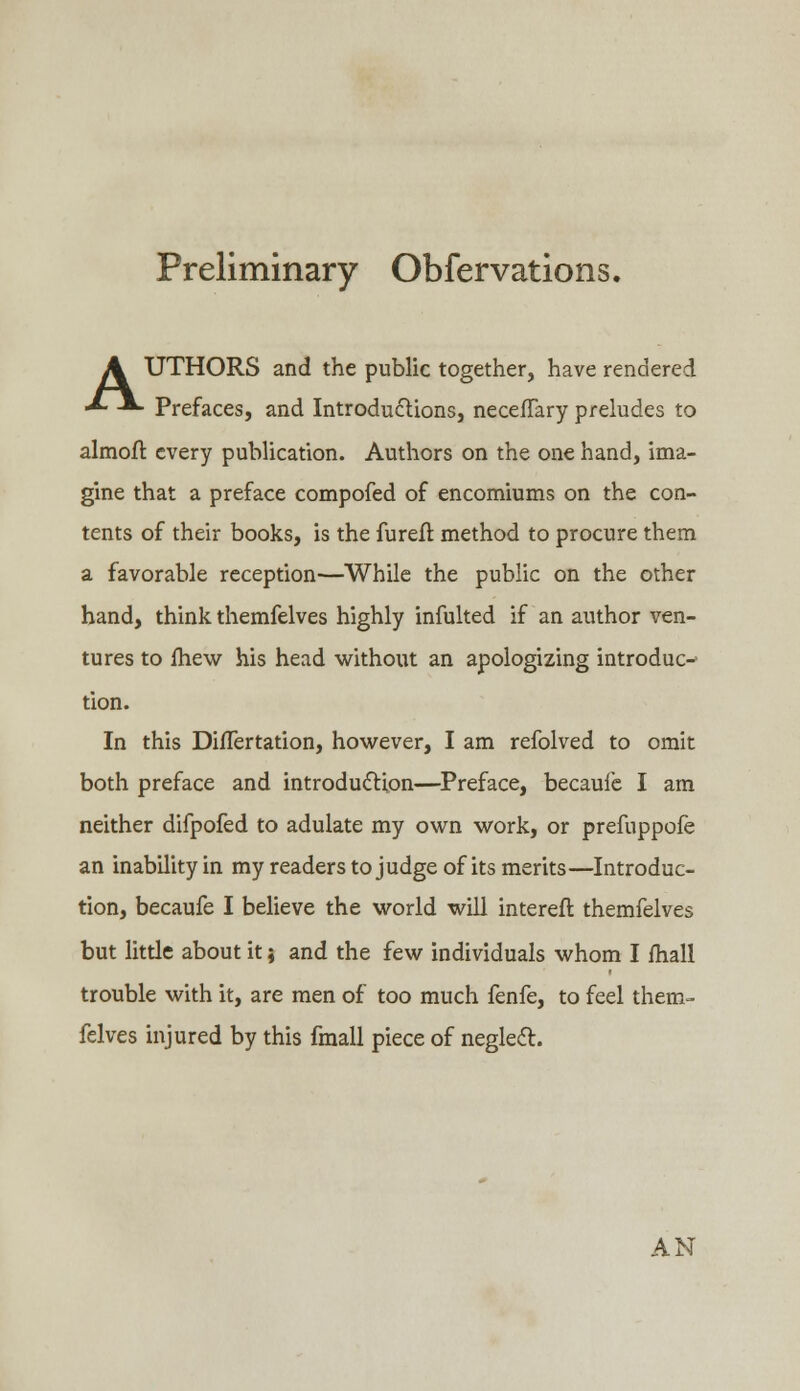 Preliminary Obfervations. A UTHORS and the public together, have rendered ■*■ -*- Prefaces, and Introductions, necefTary preludes to almofr. every publication. Authors on the one hand, ima- gine that a preface compofed of encomiums on the con- tents of their books, is the fureft method to procure them a favorable reception—While the public on the other hand, think themfelves highly infulted if an author ven- tures to fhew his head without an apologizing introduc- tion. In this Diflertation, however, I am refolved to omit both preface and introduction—Preface, becaufe I am neither difpofed to adulate my own work, or prefuppofe an inability in my readers to judge of its merits—Introduc- tion, becaufe I believe the world will interefr. themfelves but little about it} and the few individuals whom I fhall trouble with it, are men of too much fenfe, to feel them- felves injured by this fmall piece of neglect. AN