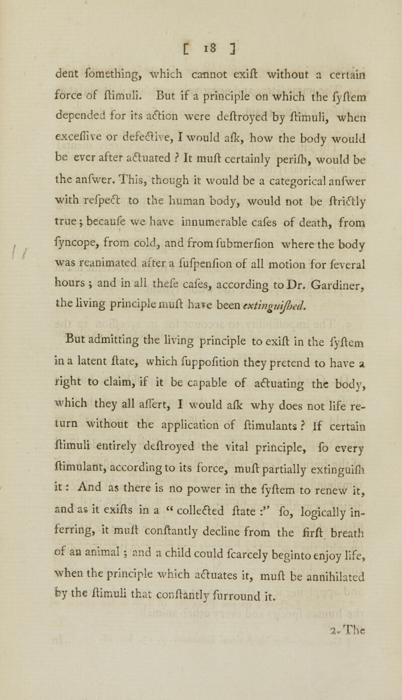 dent fomething, which cannot exift without a certain force of ftimuli. But if a principle on which the fyftem depended for its action were deftroyed by ftimuli, when exceffive or defective, I would afk, how the body would be ever after actuated ? It muff certainly perifh, would be the anfwer. This, though it would be a categorical anfwer with refpect to the human body, would not be ftrictly true j becaufe we have innumerable cafes of death, from fyncope, from cold, and from fubmerfion where the body was reanimated after a fufpenfion of all motion for feveral hours ; and in all thefe cafes, according to Dr. Gardiner, the living principle muft ha*e been extmguij/jeil. But admitting the living principle to exift in the fyftem in a latent flate, which fuppofition they pretend to have a right to claim, if it be capable of actuating the body, which they all affert, I would afk why does not life re- turn without the application of Itimulants ? If certain ftimuli entirely deflroyed the vital principle, fo every ftimulant, according to its force, muft partially extinguish it: And as there is no power in the fyftem to renew it, and as it exifts in a « collected flate : fo, logically in- ferring, it mull conftantly decline from the firft breath of an animal; and a child could fcarcely beginto enjoy life, when the principle which actuates it, muit be annihilated by the ftimuli that conftantly furround it. 2-Thr