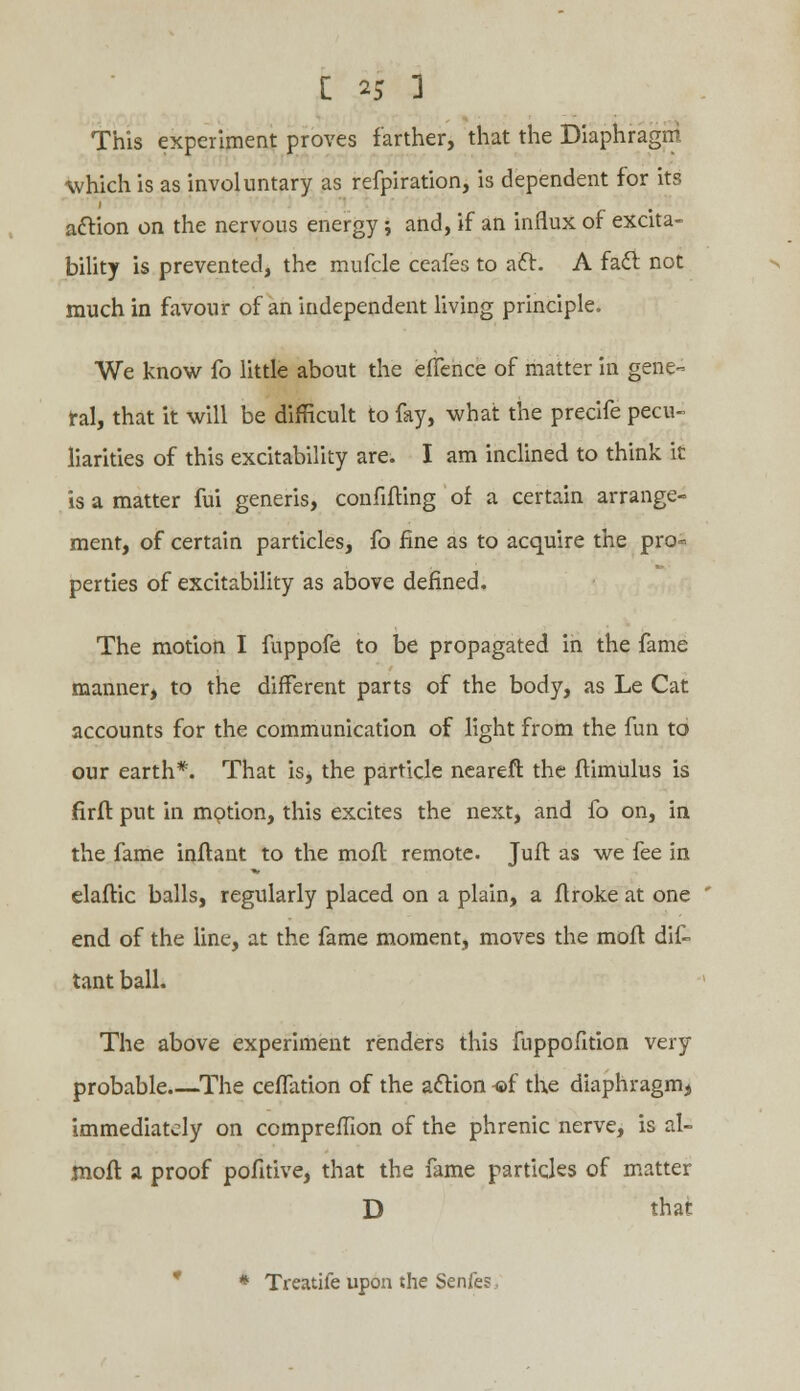 This experiment proves farther, that the Diaphragm which is as involuntary as refpiration, is dependent for its aftion on the nervous energy; and, if an influx of excita- bility is prevented, the mufcle ceafes to acl. A fact not much in favour of an independent living principle. We know fo little about the elTence of matter in gene- ral, that it will be difficult to fay, what the precife pecu- liarities of this excitability are. I am inclined to think it is a matter fui generis, confifting of a certain arrange- ment, of certain particles, fo fine as to acquire the pro« perties of excitability as above defined. The motion I fuppofe to be propagated in the fame manner, to the different parts of the body, as Le Cat accounts for the communication of light from the fun to our earth*. That is, the particle neareft the flimulus is firfl put in mption, this excites the next, and fo on, in the fame inflant to the moft remote. Jufl as we fee in elaftic balls, regularly placed on a plain, a flroke at one end of the line, at the fame moment, moves the moll dif- tant ball. The above experiment renders this fuppofition very probable The celTation of the action -®f the diaphragm, immediately on compreffion of the phrenic nerve, is al- moft a proof pofitive, that the fame particles of matter D that * Treatife upon the Senfes,