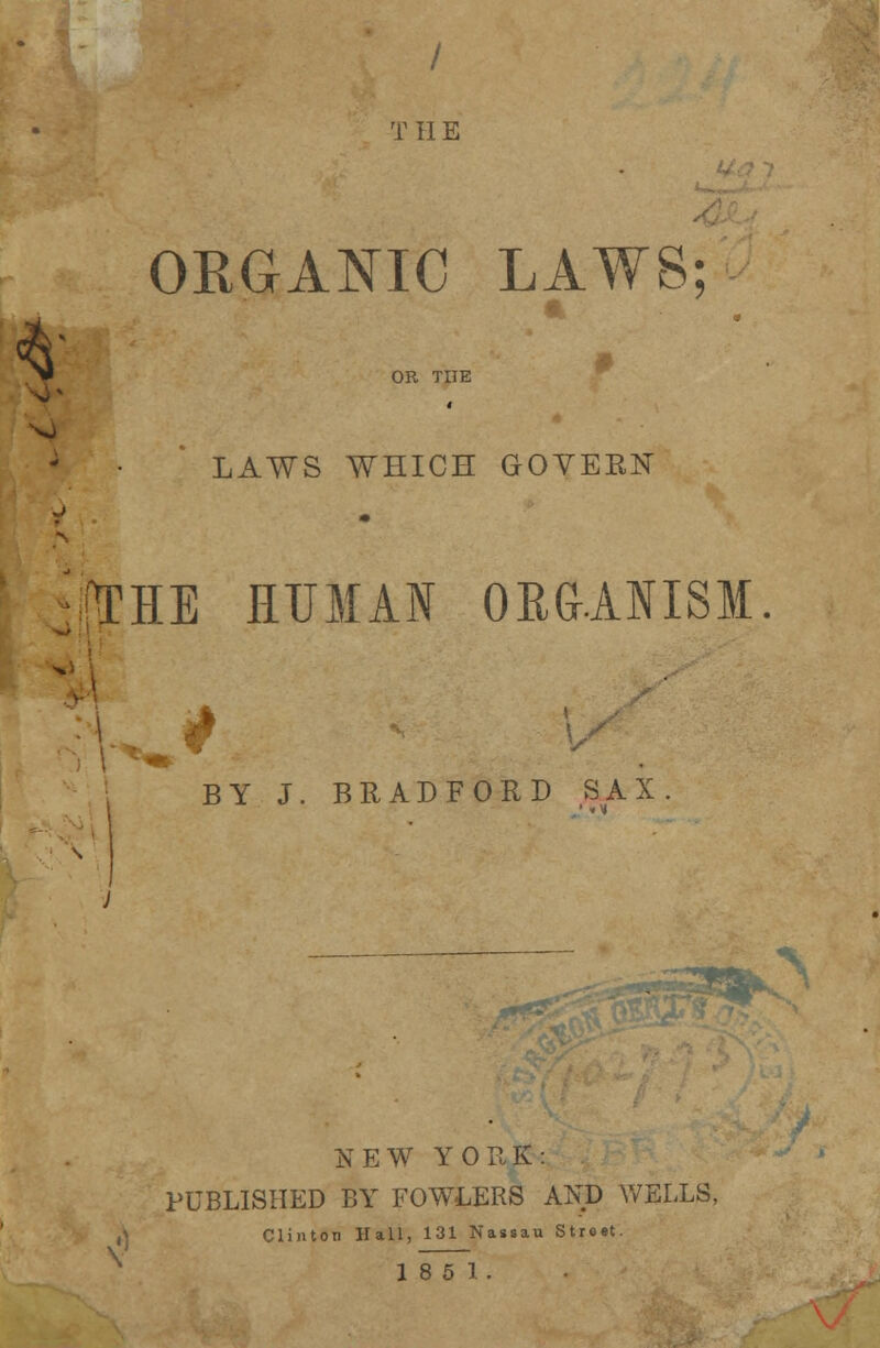 / THE ORGANIC LAWS; 1: OR TIIE *1 LAWS WHICH GOVERN !\THE HUMAN ORGANISM. BY J. BRADFORD SAX. NEW YORK: PUBLISHED BY FOWLERS AND WELLS, Clinton Hall, 131 Nassau Street.