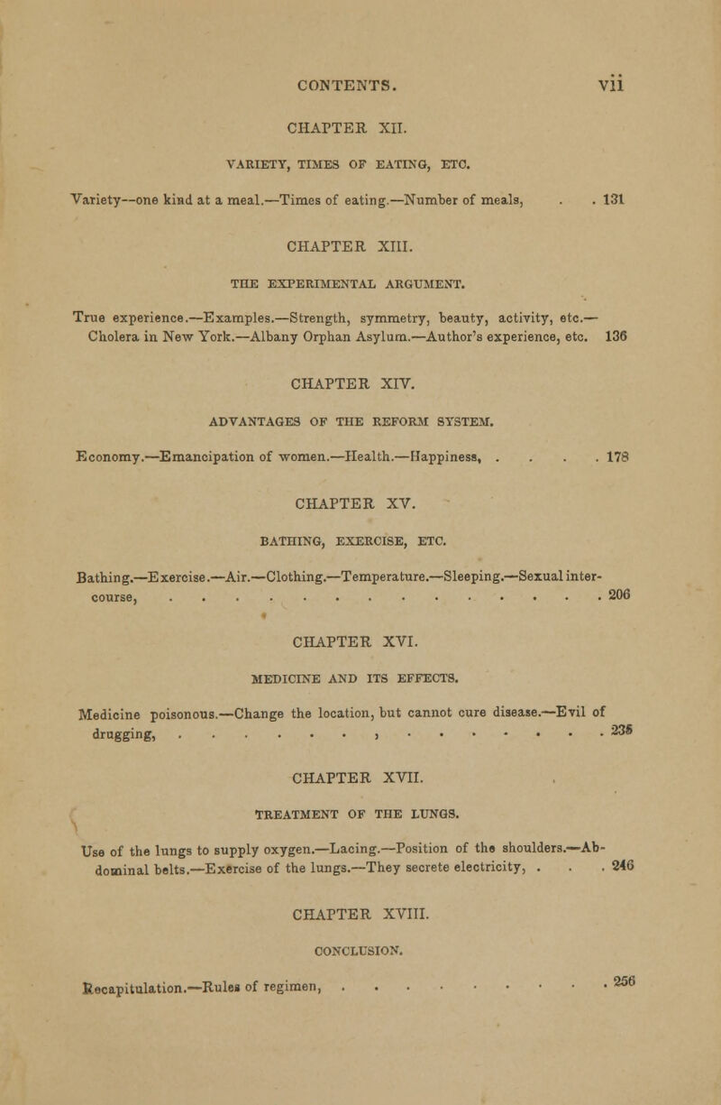 CHAPTER XII. VARIETY, TIMES OF EATING, ETC. Variety—one kind at a meal.—Times of eating.—Number of meals, . . 131 CHAPTER XIII. THE EXPERIMENTAL ARGUMENT. True experience.—Examples.—Strength, symmetry, beauty, activity, etc.— Cholera in New York.—Albany Orphan Asylum.—Author's experience, etc. 136 CHAPTER XIV. ADVANTAGES OF THE REFORM SYSTEM. Economy.—Emancipation of women.—Health.—Happiness, .... 178 CHAPTER XV. BATHING, EXERCISE, ETC. Bathing.—Exercise.—Air.—Clothing.—Temperature.—Sleeping.—Sexual inter- 206 CHAPTER XVI. MEDICINE AND ITS EFFECTS. Medicine poisonous.—Change the location, but cannot cure disease.—Evil of drugging, j 23® CHAPTER XVII. TREATMENT OF THE LUNGS. Use of the lungs to supply oxygen.—Lacing.—Position of the shoulders.—Ab- dominal belts.—Exercise of the lungs.—They secrete electricity, . . .246 CHAPTER XVIII. CONCLUSION. Recapitulation.—Rules of regimen, 256