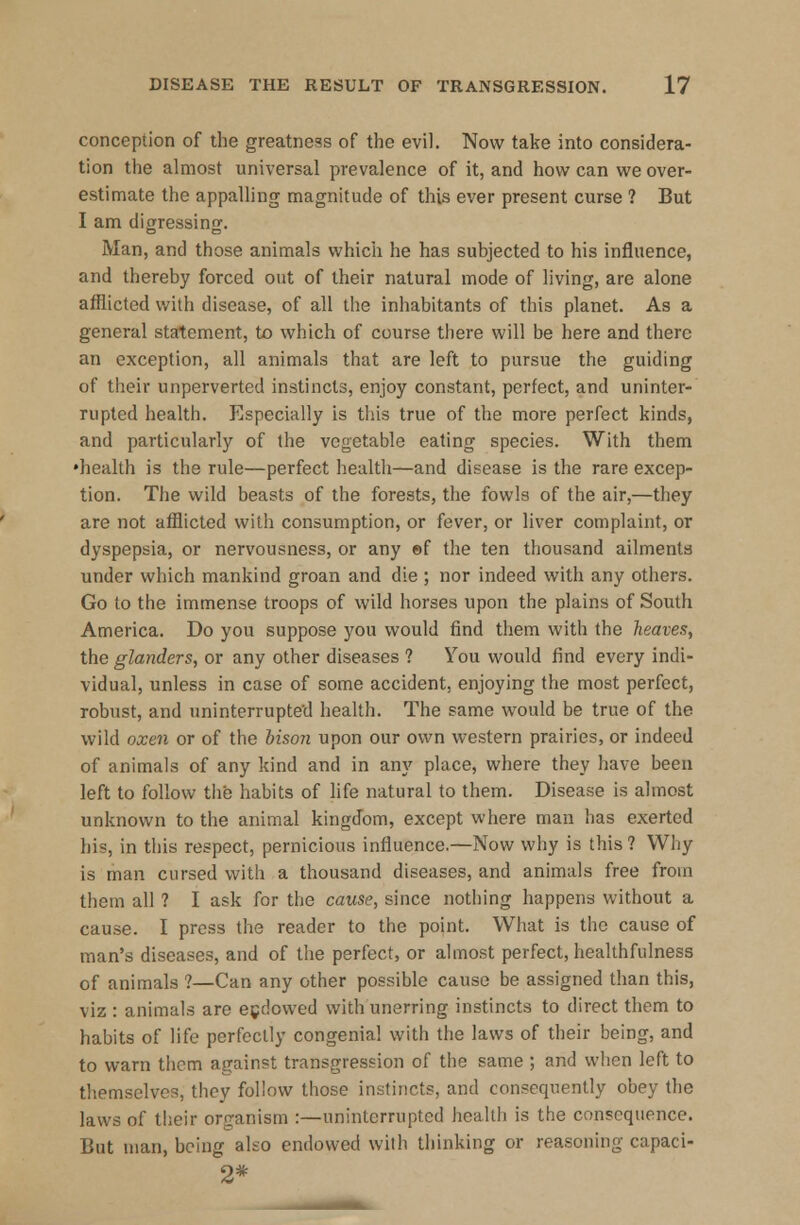 conception of the greatness of the evil. Now take into considera- tion the almost universal prevalence of it, and how can we over- estimate the appalling magnitude of this ever present curse ? But I am digressing. Man, and those animals which he has subjected to his influence, and thereby forced out of their natural mode of living, are alone afflicted with disease, of all the inhabitants of this planet. As a general statement, to which of course there will be here and there an exception, all animals that are left to pursue the guiding of their unperverted instincts, enjoy constant, perfect, and uninter- rupted health. Especially is this true of the more perfect kinds, and particularly of the vegetable eating species. With them •health is the rule—perfect health—and disease is the rare excep- tion. The wild beasts of the forests, the fowls of the air,—they are not afflicted with consumption, or fever, or liver complaint, or dyspepsia, or nervousness, or any ef the ten thousand ailments under which mankind groan and die ; nor indeed with any others. Go to the immense troops of wild horses upon the plains of South America. Do you suppose you would find them with the heaves, the glanders, or any other diseases ? You would find every indi- vidual, unless in case of some accident, enjoying the most perfect, robust, and uninterrupted health. The same would be true of the wild oxen or of the biscm upon our own western prairies, or indeed of animals of any kind and in any place, where they have been left to follow the habits of life natural to them. Disease is almost unknown to the animal kingdom, except where man has exerted his, in this respect, pernicious influence.—Now why is this? Why is man cursed with a thousand diseases, and animals free from them all ? I ask for the cause, since nothing happens without a cause. I press the reader to the point. What is the cause of man's diseases, and of the perfect, or almost perfect, healthfulness of animals ?—Can any other possible cause be assigned than this, viz : animals are endowed with unerring instincts to direct them to habits of life perfectly congenial with the laws of their being, and to warn them against transgression of the same ; and when left to themselves, they follow those instincts, and consequently obey the laws of their organism :—uninterrupted health is the consequence. But man, being also endowed with thinking or reasoning capaci- 2*