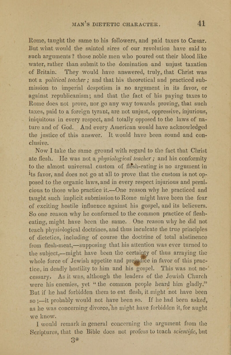 Rome, taught the same to his followers, and paid taxes to Caesar. But what would the sainted sires of our revolution have said to such arguments ? those noble men who poured out their blood like water, rather than submit to the domination and unjust taxation of Britain. They would have answered, truly, that Christ was not a political teacher; and that his theoretical and practiced sub- mission to imperial despotism is no argument in its favor, or against republicanism; and that the fact of his paying taxes to Rome does not prove, nor go any way towards proving, that such taxes, paid to a foreign tyrant, are not unjust, oppressive, injurious, iniquitous in every respect, and totally opposed to the laws of na- ture and of God. And every American would have acknowledged the justice of this answer. It would have been sound and con- clusive. Now I take the same ground with regard to the fact that Christ ate flesh. He was not a. physiological teacher; and his conformity to the almost universal custom of fle*sh-eating is no argument in Jts favor, and does not go at all to prove that the custom is not op- posed to the organic laws,and in every respect injurious and perni- cious to those who practice it.—One reason why he practiced and taught such implicit submission to Rome might have been the fear of exciting hostile influence against his gospel, and its believers. So one reason why he conformed to the common practice of flesh- eating, might have been the same. One reason why he did not teach physiological doctrines, and thus inculcate the true principles of dietetics, including of course the doctrine of total abstinence from flesh-meat,—supposing that his attention was ever turned to the subject,—might have been the certainty of thus arraying the whole force of Jewish appetite and preWice in favor of this prac- tice, in deadly hostility to him and his gospel. This was not ne- cessary. As it was, although the leaders of the Jewish Church were his enemies, yet  the common people heard him gladly. But if he had forbidden them to eat flesh, it might not have been so ;—it probably would not have been so. If he had been asked, as he was concerning divorce,he might have forbidden it, for aught we know. I would remark in general concerning the argument from the Scriptures, that the Bible does not profess to teach scicntijic, but 3*