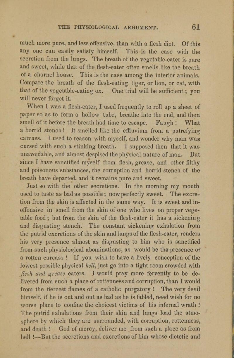 much more pure, and less offensive, than with a flesh diet. Of this any one can easily satisfy himself. This is the case with the secretion from the lungs. The breath of the vegetable-eater is pure and sweet, while that of the flesh-eater often smells like the breath of a charnel house. This is the case among the inferior animals. Compare the breath of the flesh-eating tiger, or lion, or cat, with that of the vegetable-eating ox. One trial will be sufficient; you will never forget it. When I was a flesh-eater, I used frequently to roll up a sheet of paper so as to form a hollow tube, breathe into the end, and then smell of it before the breath had time to escape. Faugh ! What a horrid stench! It smelled like the effluvium from a putrefying carcass. I used to reason with myself, and wonder why man was cursed with such a stinking breath. I supposed then that it was unavoidable, and almost despised the physical nature of man. But since I have sanctified myself from flesh, grease, and other filthy and poisonous substances, the corruption and horrid stench of the breath have departed, and it remains pure and sweet. Just so with the other secretions. In the morning my mouth used to taste as bad as possible; now perfectly sweet. The excre- tion from the skin is affected in the same way. It is sweet and in- offensive in smell from the skin of one who lives on proper vege- table food ; but from the skin of the flesh-eater it has a sickenin g and disgusting stench. The constant sickening exhalation from the putrid excretions of the skin and lungs of the flesh-eater, renders his very presence almost as disgusting to him who is sanctified from such physiological abominations, as would be the presence of a rotten carcass ! If you wish to have a lively conception of the lowest possible physical hell, just go into a tight room crowded with flesh and grease eaters. I would pray more fervently to be de- livered from such a place of rottenness and corruption, than I would from the fiercest flames of a catholic purgatory ! The very devil himself, if he is out and out as bad as he is fabled, need wish for no worse place to confine the choicest victims of his infernal wrath ! The putrid exhalations from their skin and lungs load the atmo- sphere by which they are surrounded, with corruption, rottenness, and death ! God of mercy, deliver me from such a place as from hell !—But the secretions and excretions of him whose dietetic and