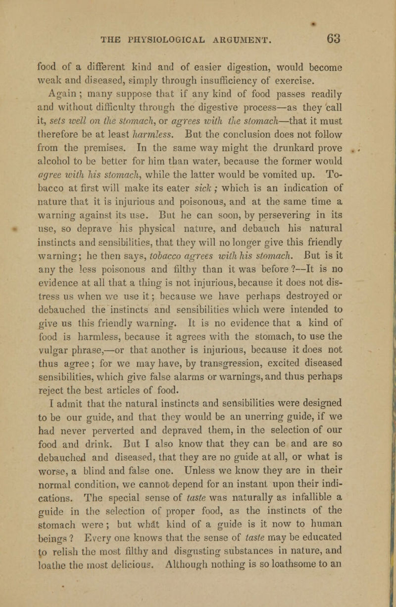 food of a different kind and of easier digestion, would become weak and diseased, simply through insufficiency of exercise. Again ; many suppose that if any kind of food passes readily and without difficulty through the digestive process—as they call it, sets well on the stomach, or agrees with the stomach—that it must therefore be at least harmless. But the conclusion does not follow from the premises. In the same way might the drunkard prove alcohol to be better for him than water, because the former would agree with his stomach, while the latter would be vomited up. To- bacco at first will make its eater sick; which is an indication of nature that it is injurious and poisonous, and at the same time a warning against its use. But he can soon, by persevering in its use, so deprave his physical nature, and debauch his natural instincts and sensibilities, that they will no longer give this friendly warning; he then says, tobacco agrees with his stomach. But is it any the less poisonous and filthy than it was before ?—It is no evidence at all that a thing is not injurious,because it does not dis- tress us when we use it; because we have perhaps destroyed or debauched the instincts and sensibilities which were intended to give us this friendly warning. It is no evidence that a kind of food is harmless, because it agrees with the stomach, to use the vulgar phrase,—or that another is injurious, because it does not thus agree; for we may have, by transgression, excited diseased sensibilities, which give false alarms or warnings, and thus perhaps reject the best articles of food. I admit that the natural instincts and sensibilities were designed to be our guide, and that they would be an unerring guide, if we had never perverted and depraved them, in the selection of our food and drink. But I also know that they can be and are so debauched and diseased, that they are no guide at all, or what is worse, a blind and false one. Unless we know they are in their normal condition, we cannot depend for an instant upon their indi- cations. The special sense of taste was naturally as infallible a guide in the selection of proper food, as the instincts of the stomach were; but whit kind of a guide is it now to human beings ? Every one knows that the sense of taste may be educated to relish the most filthy and disgusting substances in nature, and loathe the most delicious. Although nothing is so loathsome to an