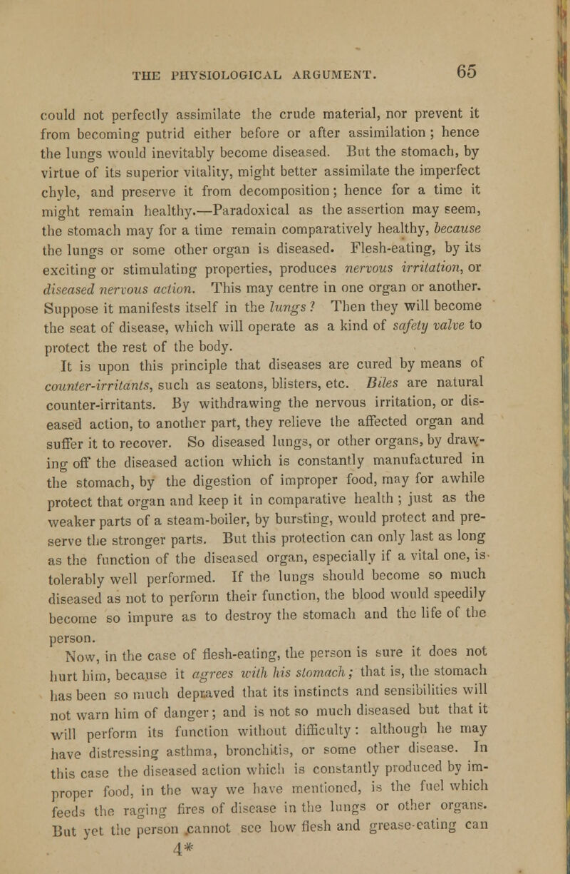 could not perfectly assimilate the crude material, nor prevent it from becoming putrid either before or after assimilation ; hence the lungs would inevitably become diseased. But the stomach, by virtue of its superior vitality, might better assimilate the imperfect chyle, and preserve it from decomposition; hence for a time it might remain healthy.—Paradoxical as the assertion may seem, the stomach may for a time remain comparatively healthy, because the lungs or some other organ is diseased. Flesh-eating, by its exciting or stimulating properties, produces nervous irritation, or diseased nervous action. This may centre in one organ or another. Suppose it manifests itself in the lungs ? Then they will become the seat of disease, which will operate as a kind of safetij valve to protect the rest of the body. It is upon this principle that diseases are cured by means of counter-irritants, such as seatons, blisters, etc. Biles are natural counter-irritants. By withdrawing the nervous irritation, or dis- eased action, to another part, they relieve the affected organ and suffer it to recover. So diseased lungs, or other organs, by dravv- ing off the diseased action which is constantly manufactured in the stomach, by the digestion of improper food, may for awhile protect that organ and keep it in comparative health ; just as the weaker parts of a steam-boiler, by bursting, would protect and pre- serve the stronger parts. But this protection can only last as long as the function of the diseased organ, especially if a vital one, is- tolerably well performed. If the lungs should become so much diseased as not to perforin their function, the blood would speedily become so impure as to destroy the stomach and the life of the person. Now, in the case of flesh-eating, the person is sure it does not hurt him, because it agrees with his stomach; that is, the stomach has been so much depraved that its instincts and sensibilities will not warn him of danger; and is not so much diseased but that it will perform its function without difficulty: although he may have distressing asthma, bronchitis, or some other disease. In this case the diseased action which is constantly produced by im- proper food, in the way we have mentioned, is the fuel which feeds the raging fires of disease in the lungs or other organs. But yet the person .cannot see how flesh and grease-eating can 4#