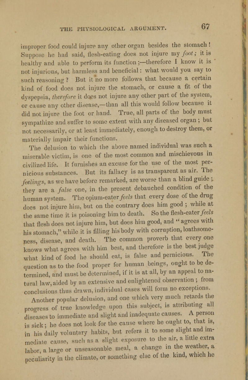 improper food could injure any other organ besides the stomach ! Suppose he had said, flesh-eating does not injure my foot; it is healthy and able to perform its function;—therefore I know it is ' not injurious, but harmless and beneficial: what would you say to such reasoning ? But it no more follows that because a certain kind of food does not injure the stomach, or cause a fit of the dyspepsia, therefore it does not injure any other part of the system, or cause any other disease,—than all this would follow because it did not injure the foot or hand. True, all parts of the body must sympathize and suffer to some extent with any diseased organ ; but not necessarily, or at least immediately, enough to destroy them, or materially impair their functions. The delusion to which the above named individual was such a miserable victim, is one of the most common and mischievous in civilized life. It furnishes an excuse for the use of the most per- nicious substances. But its fallacy is as transparent as air. The feelings, as we have before remarked, are worse than a blind guide ;, they °are a false one, in the present debauched condition of the human system. The opium-eater feels that every dose of the drug does not injure him, but on the contrary does him good ; while at the same time it is poisoning him to death. So the flesh-eater feels that flesh does not injure him, but does him good, and  agrees with his stomach, while it is filling his body with corruption, loathsome- ness, disease, and death. The common proverb that every one knows what, agrees with him best, and therefore is the best judge what kind of food he should eat, is false and pernicious. The question as to the food proper for human beings, ought to be de- termined, and must be determined, if it is at all, by an appeal to na- tural law, aided by an extensive and enlightened observation ; from conclusions thus drawn, individual cases will form no except.ons. Another popular delusion, and one which very much retards the progress of true knowledge upon this subject, is attributing all diseases to immediate and slight and inadequate causes. A person is sick • he does not look for the cause where he ought to, that is, in his daily voluntary habits, but refers it to some slight and im- mediate cause, such as a slight exposure to the air, a little extra labor a large or unseasonable meal, a change in the weather, a peculiarity in the climate, or something else of the kind, which he