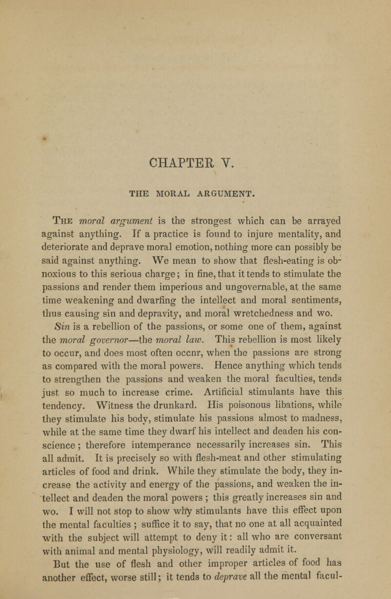 THE MORAL ARGUMENT. The moral argument is the strongest which can be arrayed against anything. If a practice is found to injure mentality, and deteriorate and deprave moral emotion, nothing more can possibly be said against anything. We mean to show that flesh-eating is ob- noxious to this serious charge; in fine, that it tends to stimulate the passions and render them imperious and ungovernable, at the same time weakening and dwarfing the intellect and moral sentiments, thus causing sin and depravity, and moral wretchedness and wo. Sin is a rebellion of the passions, or some one of them, against the moral governor—the moral law. This rebellion is most likely to occur, and does most often occnr, when the passions are strong as compared with the moral powers. Hence anything which tends to strengthen the passions and weaken the moral faculties, tends just so much to increase crime. Artificial stimulants have this tendency. Witness the drunkard. His poisonous libations, while they stimulate his body, stimulate his passions almost to madness, while at the same time they dwarf his intellect and deaden his con- science ; therefore intemperance necessarily increases sin. This all admit. It is precisely so with flesh-meat and other stimulating articles of food and drink. While they stimulate the body, they in- crease the activity and energy of the passions, and weaken the in- tellect and deaden the moral powers ; this greatly increases sin and wo. I will not stop to show why stimulants have this effect upon the mental faculties ; suffice it to say, that no one at all acquainted with the subject will attempt to deny it: all who are conversant with animal and mental physiology, will readily admit it. But the use of flesh and other improper articles of food has another effect, worse still; it tends to deprave all the mental facul-