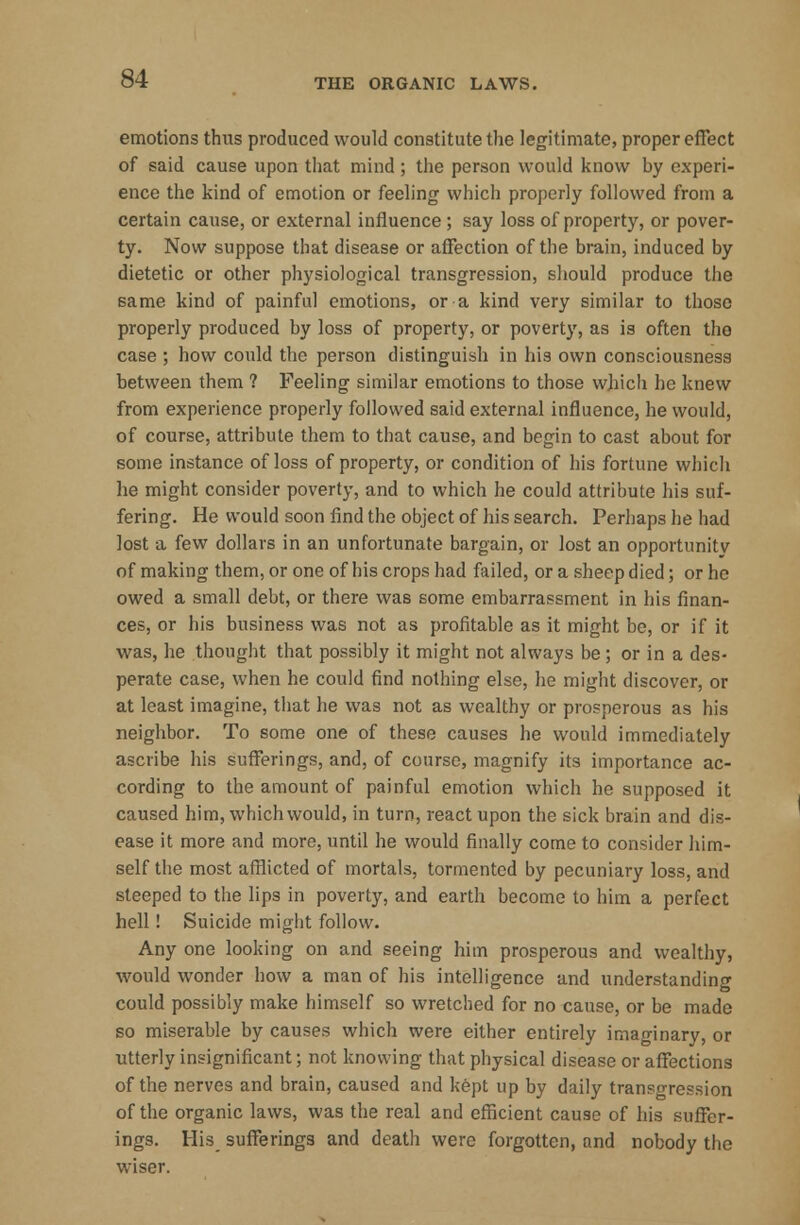 emotions thus produced would constitute the legitimate, proper effect of said cause upon that mind ; the person would know by experi- ence the kind of emotion or feeling which properly followed from a certain cause, or external influence ; say loss of property, or pover- ty. Now suppose that disease or affection of the brain, induced by dietetic or other physiological transgression, should produce the same kind of painful emotions, or a kind very similar to those properly produced by loss of property, or poverty, as is often the case ; how could the person distinguish in his own consciousness between them ? Feeling similar emotions to those which he knew from experience properly followed said external influence, he would, of course, attribute them to that cause, and begin to cast about for some instance of loss of property, or condition of his fortune which he might consider poverty, and to which he could attribute his suf- fering. He would soon find the object of his search. Perhaps he had lost a few dollars in an unfortunate bargain, or lost an opportunitv of making them, or one of his crops had failed, or a sheep died; or he owed a small debt, or there was some embarrassment in his finan- ces, or his business was not as profitable as it might be, or if it was, he thought that possibly it might not always be; or in a des- perate case, when he could find nothing else, he might discover, or at least imagine, that he was not as wealthy or prosperous as his neighbor. To some one of these causes he would immediately ascribe his sufferings, and, of course, magnify its importance ac- cording to the amount of painful emotion which he supposed it caused him, which would, in turn, react upon the sick brain and dis- ease it more and more, until he would finally come to consider him- self the most afflicted of mortals, tormented by pecuniary loss, and steeped to the lips in poverty, and earth become to him a perfect hell! Suicide might follow. Any one looking on and seeing him prosperous and wealthy, would wonder how a man of his intelligence and understanding could possibly make himself so wretched for no cause, or be made so miserable by causes which were either entirely imaginary, or utterly insignificant; not knowing that physical disease or affections of the nerves and brain, caused and kept up by daily transgression of the organic laws, was the real and efficient cause of his suffer- ings. His sufferings and death were forgotten, and nobody the wiser.