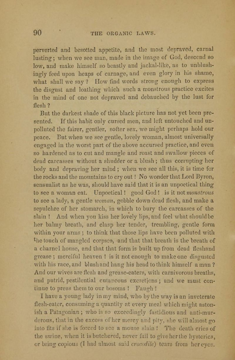 perverted and besotted appetite, and the most depraved, carnal lusting; when we see man, made in the image of God, descend so low, and make himself so beastly and jackal-like, as to unblush- ingly feed upon heaps of carnage, and even glory in his shame, what shall we say ? How find words strong enough to express the disgust and loathing which such a monstrous practice excites in the mind of one not depraved and debauched by the lust for flesh ? But the darkest shade of this black picture has not yet been pre- sented. If this habit only cursed men, and left untouched and un- polluted the fairer, gentler, softer sex, we might perhaps hold our peace. But when we see gentle, lovely woman, almost universally engaged in the worst part of the above accursed practice, and even so hardened as to cut and mangle and roast and swallow pieces of dead carcasses without a shudder or a blush; thus corrupting her body and depraving her mind ; when we see all this, it is time for the rocks and the mountains to cry out! No wonder that Lord Byron, sensualist as he was, should have said that it is an unpoetical thing to see a woman eat. Unpoetical! good God ! is it not monstrous to see a lady, a gentle leoman, gobble down dead flesh, and make a sepulchre of her stomarch, in which to bury the carcasses of the slain ! And when you kiss her lovely lips, and feel what should be her balmy breath, and clasp her tender, trembling, gentle form within your arms ; to think that those lips have been polluted with the touch of mangled corpses-, and that that breath is the breath of a charnel house, and that that form is built up from dead fleshand grease; merciful heaven ! is it not enough to make one disgusted with his race, and blush and hang his head to think himself a man ? And our wives are flesh and grease-eaters, with carnivorous breaths, and putrid, pestilential cutaneous excretions; and we must con- tinue to press them to our bosoms ! Faugh ! I have a young lady in my mind, who by the way is an inveterate flesh-eater, consuming a quantity at every meal which might aston- ish a Patagonian ; who is so exceedingly fastidious and anti-mur- derous, that in the excels of her mercy and pity, she will almost go into fits if she is 'breed to see a mouse slain ! The death c the swine, when it is butchered, never fail to giveherthe hysterics, or bring copious (I had almost said crocodile) tears from her eyes.