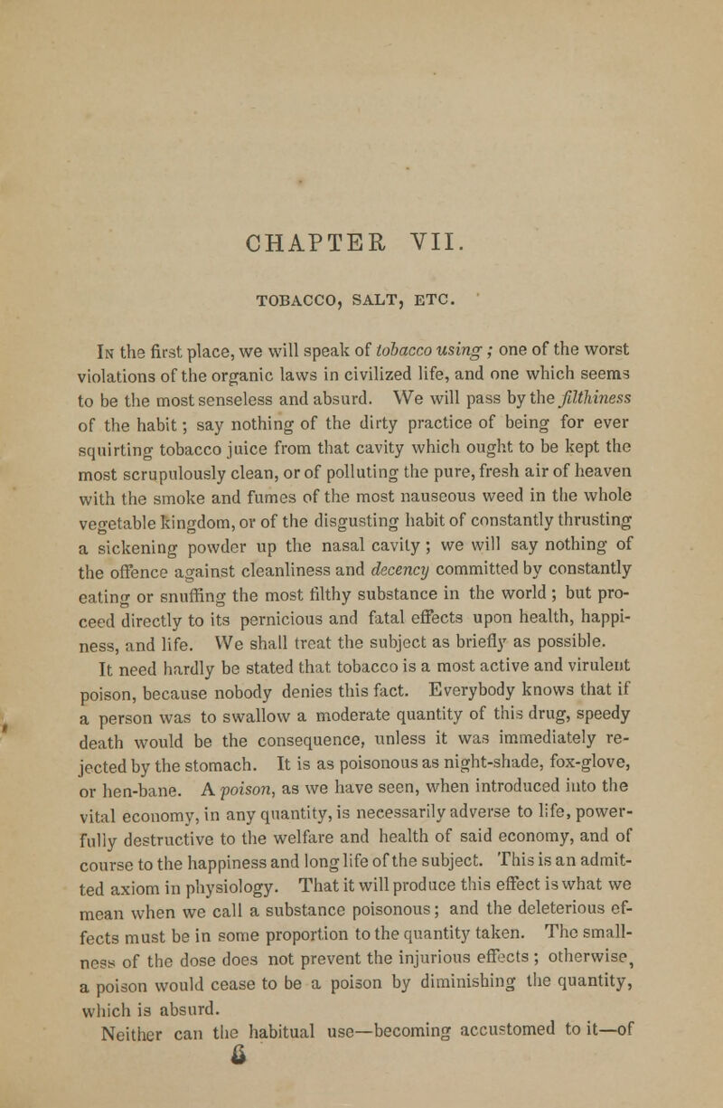 CHAPTER VII TOBACCO, SALT, ETC. In the first place, we will speak of tobacco using; one of the worst violations of the organic laws in civilized life, and one which seems to be the most senseless and absurd. We will pass by the filthiness of the habit; say nothing of the dirty practice of being for ever squirting tobacco juice from that cavity which ought to be kept the most scrupulously clean, or of polluting the pure, fresh air of heaven with the smoke and fumes of the most nauseous weed in the whole vegetable kingdom, or of the disgusting habit of constantly thrusting a sickening powder up the nasal cavity; we will say nothing of the offence against cleanliness and decency committed by constantly eating or snuffing the most filthy substance in the world ; but pro- ceed directly to its pernicious and fatal effects upon health, happi- ness, and life. We shall treat the subject as briefly as possible. It need hardly be stated that tobacco is a most active and virulent poison, because nobody denies this fact. Everybody knows that if a person was to swallow a moderate quantity of this drug, speedy death would be the consequence, unless it was immediately re- jected by the stomach. It is as poisonous as night-shade, fox-glove, or hen-bane. A poison, as we have seen, when introduced into the vital economy, in any quantity, is necessarily adverse to life, power- fully destructive to the welfare and health of said economy, and of course to the happiness and long life of the subject. This is an admit- ted axiom in physiology. That it will produce this effect is what we mean when we call a substance poisonous; and the deleterious ef- fects must be in some proportion to the quantity taken. The small- ness of the dose does not prevent the injurious effects ; otherwise, a poison would cease to be a poison by diminishing the quantity, which is absurd. Neither can the habitual use—becoming accustomed to it—of