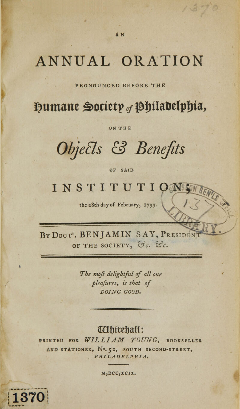 ANNUAL ORATION PRONOUNCED BEFORE THE humane Society „/#f)ilat>elpt)ia, ObjeBs & Benefits OF SAID nst::tut:on the a8th day of February, 1799. ByDocTr. BENJAMIN SAY, Pr OF THE SOCIETY, &C. &C. The mojl delightful of all our pleafureSy is that of DOING GOOD. OTbtteftail: fRINTED FOR WILLI AM TOUNG, BOOKSELLER AND STATIONER, N°. 52, SOUTH SECOND-STREET, PHI LADELPHJ A. M,DCC,XCIX. 1370