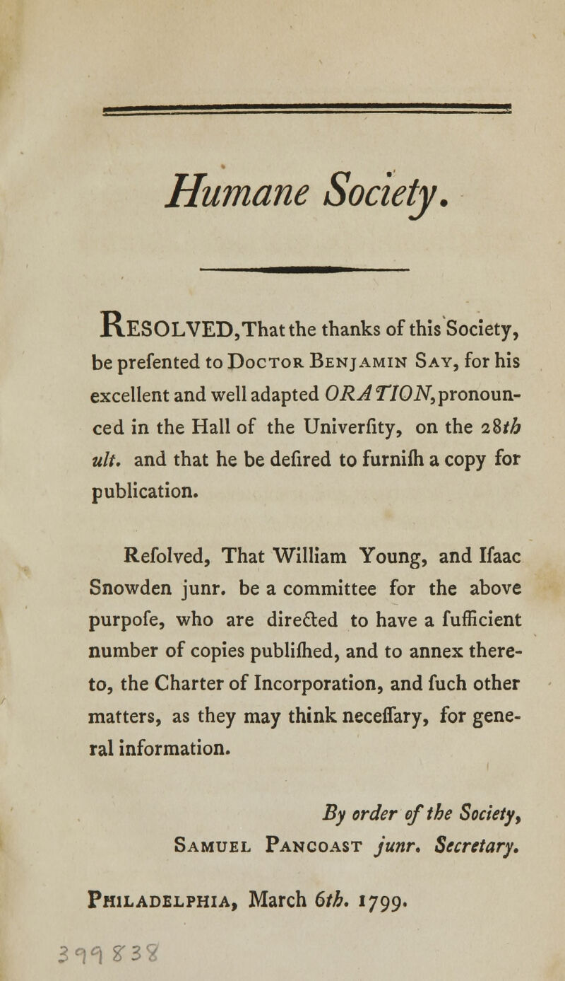 Humane Society. RESOLVED,Thatthe thanks of this Society, be prefented to Doctor Benjamin Say, for his excellent and well adapted OR A TION, pronoun- ced in the Hall of the Univerfity, on the iZth ult. and that he be defired to furnifh a copy for publication. Refolved, That William Young, and Ifaac Snowden junr. be a committee for the above purpofe, who are directed to have a fufficient number of copies publifhed, and to annex there- to, the Charter of Incorporation, and fuch other matters, as they may think neceflary, for gene- ral information. By order of the Society , Samuel Pan coast junr. Secretary, Philadelphia, March 6th, 1799.