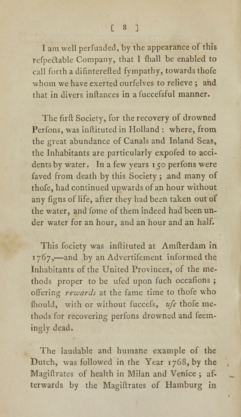 I am well perfuaded, by the appearance of this refpettable Company, that I fhall be enabled to call forth a difmterefted fympathy, towards thofe whom we have exerted ourfelves to relieve ; and that in divers inftanc.es in afuccefsfui manner. The firfl Society, for the recovery of drowned Perfons, was inflituted in Holland : where, from the great abundance of Canals and Inland Seas, the Inhabitants are particularly expofed to acci- dents by water. In a few years 150 perfons were faved from death by this Society ; and many of thofe, had continued upwards of an hour without any figns of life, after they had been taken out of the water, and fome of them indeed had been un- der water for an hour, and an hour and an half. This fociety was inftituted at Amfterdam in 1767,—and by an Advertifement informed the Inhabitants of the United Provinces, of the me- thods proper to be ufed upon fuch occafions ; offering rewards at the fame time to thofe who mould, with or without fuccefs, life thofe me- thods for recovering perfons drowned and feem- ingly dead. The laudable and humane example of the Dutch, was followed in the Year 1768, by the Magiftrates of health in Milan and Venice ; af- terwards by the Magiftrates of Hamburg in
