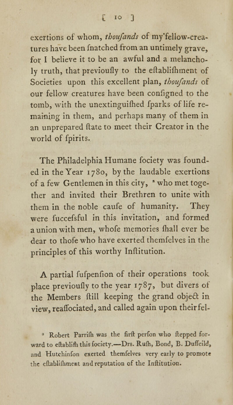 £ io ] exertions of whom, tboufands of my'fellow-crea- tures have been fnatched from an untimely grave, for I believe it to be an awful and a melancho- ly truth, that previoufly to the eftablifhment of Societies upon this excellent plan, tboufands of our fellow creatures have been configned to the tomb, with the unextinguished fparks of life re- maining in them, and perhaps many of them in an unprepared ftate to meet their Creator in the world of fpirits. The Philadelphia Humane fociety was found- ed in the Year 1780, by the laudable exertions of a few Gentlemen in this city, a who met toge- ther and invited their Brethren to unite with them in the noble caufe of humanity. They were fuccefsful in this invitation, and formed a union with men, whofe memories mail ever be dear to thofe who have exerted themfelves in the principles of this worthy Inftitution. A partial fufpenfion of their operations took place previoufly to the year 1787, but divers of the Members ftill keeping the grand object in view, reafibciated, and called again upon theirfel- a Robert Parrifh was the firft perfon who ftepped for- ward to eftablifh this fociety.—Drs. Rufh, Bond, B. Duffeild, and Hutchinfon exerted themfelves very early to promote the eftablimment and reputation of the Inftitutior..
