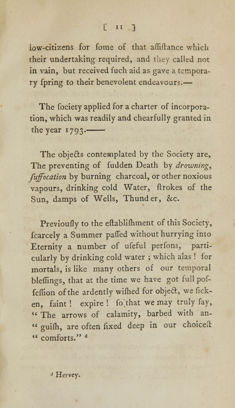 low-citizens for fome of that afliftance which their undertaking required, and they called not in vain, but received fuch aid as gave a tempora- ry fpring to their benevolent endeavours.— The fociety applied for a charter of incorpora- tion, which was readily and chearfully granted in the year 1793. The objects contemplated by the Society are, The preventing of fudden Death by drownings fuffocation by burning charcoal, or other noxious vapours, drinking cold Water, ftrokes of the Sun, damps of Wells, Thunder, &c. Previoufly to the eftablifhment of this Society, fcarcely a Summer patted without hurrying into Eternity a number of ufefui perfons, parti- cularly by drinking cold water ; which alas ! for mortals, is like many others of our temporal bleffings, that at the time we have got full pof- feflion of the ardently wifhed for object, we fick- en, faint ! expire ! fo that we may truly fay, The arrows of calamity, barbed with an- guifh, are often fixed deep in our choiceil comforts. d Hervcy.