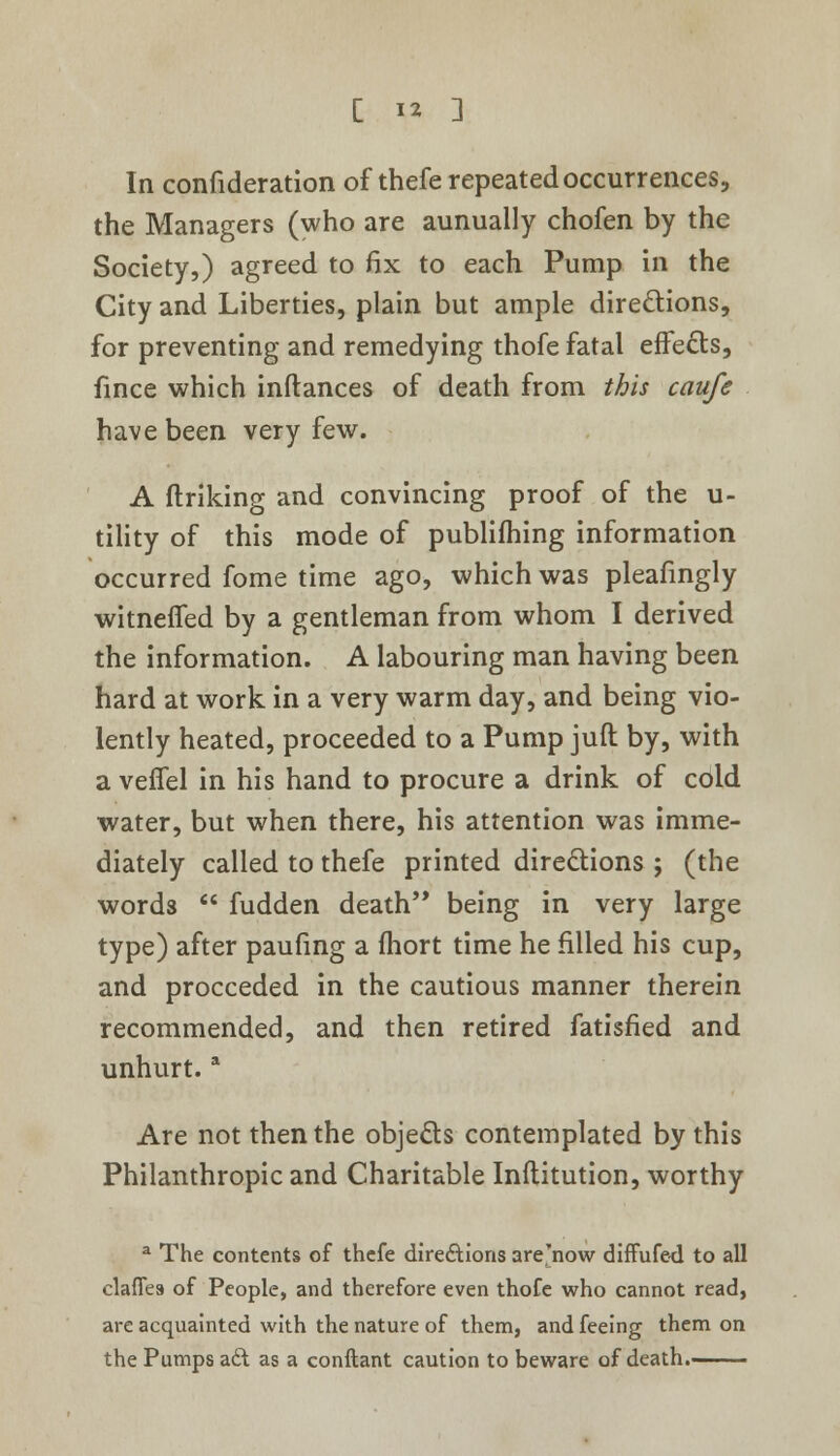 In confideration of thefe repeated occurrences, the Managers (who are aunually chofen by the Society,) agreed to fix to each Pump in the City and Liberties, plain but ample directions, for preventing and remedying thofe fatal effects, fince which inftances of death from this caufe have been very few. A (Inking and convincing proof of the u- tility of this mode of publifhing information occurred fome time ago, which was pleafingly witnefled by a gentleman from whom I derived the information. A labouring man having been hard at work in a very warm day, and being vio- lently heated, proceeded to a Pump juft by, with a veflel in his hand to procure a drink of cold water, but when there, his attention was imme- diately called to thefe printed directions ; (the word3 fudden death being in very large type) after paufing a ffiort time he filled his cup, and proceeded in the cautious manner therein recommended, and then retired fatisfied and unhurt.a Are not then the objects contemplated by this Philanthropic and Charitable Inftitution, worthy a The contents of thefe directions are'now diffufe-d to all clafies of People, and therefore even thofe who cannot read, are acquainted with the nature of them, and feeing them on the Pumps aft as a conftant caution to beware of death.