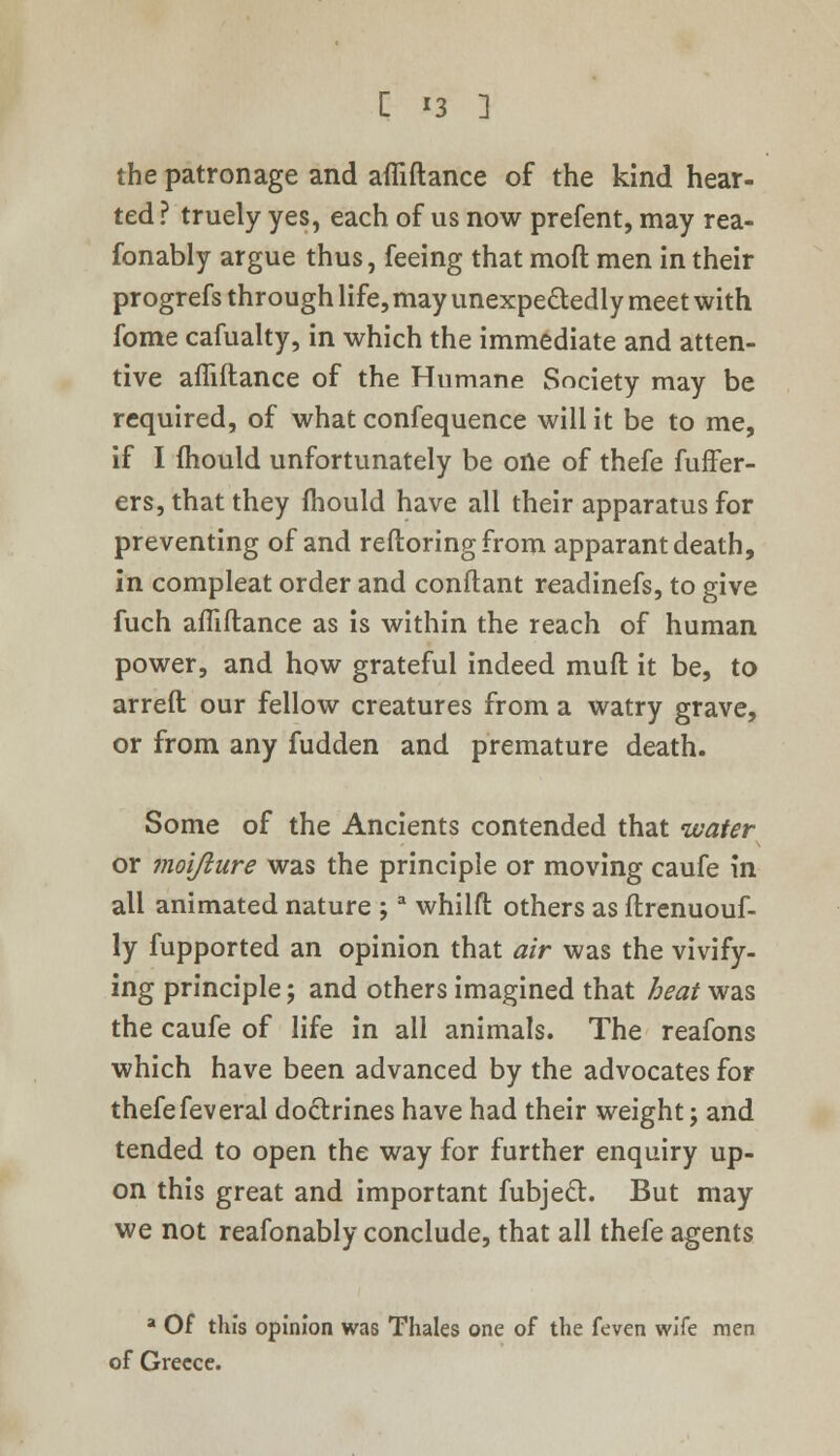 the patronage and affiftance of the kind hear- ted ? truely yes, each of us now prefent, may rea- fonably argue thus, feeing that moft men in their progrefs through life, may unexpectedly meet with fome cafualty, in which the immediate and atten- tive affiftance of the Humane Society may be required, of what confequence will it be to me, if I mould unfortunately be one of thefe fuffer- ers, that they fhould have all their apparatus for preventing of and reftoringfrom apparant death, in compleat order and conftant readinefs, to give fuch affiftance as is within the reach of human power, and how grateful indeed muft it be, to arreft our fellow creatures from a watry grave, or from any fudden and premature death. Some of the Ancients contended that water or moijiure was the principle or moving caufe in all animated nature ;a whilft others as ftrenuouf- ly fupported an opinion that air was the vivify- ing principle; and others imagined that heat was the caufe of life in all animals. The reafons which have been advanced by the advocates for thefefeveral do&rines have had their weight; and tended to open the way for further enquiry up- on this great and important fubjecl. But may we not reafonably conclude, that all thefe agents a Of this opinion was Thales one of the feven wife men of Greece.