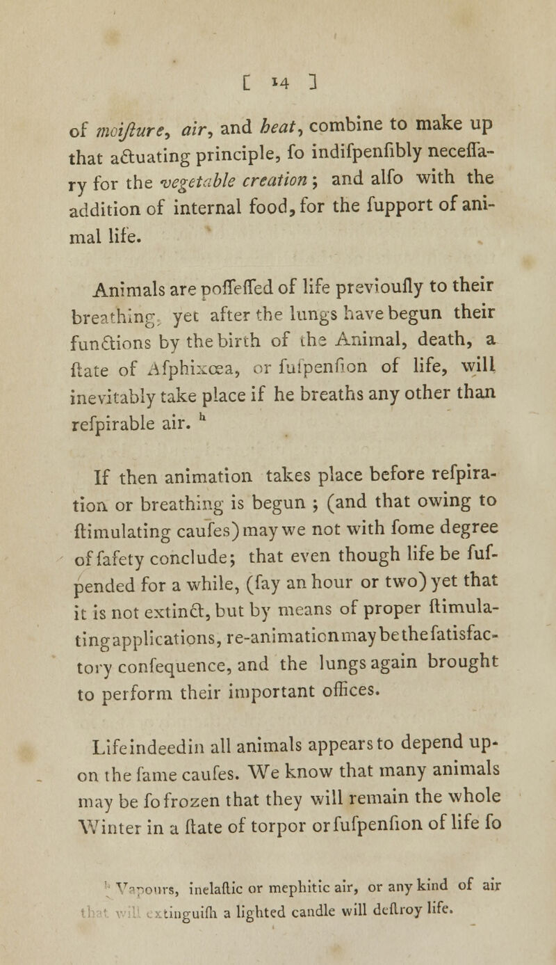 of motfture, air, and £«if, combine to make up that aftuating principle, fo indifpenfibly neceffa- ry for the vegetable creation ; and alfo with the addition of internal food, for the fupport of ani- mal life. Animals are poflerTed of life previoufly to their breaking; yet after the lungs have begun their functions by the birth of the Animal, death, a {late of Afphixcea, or fufpenfion of life, will inevitably take place if he breaths any other than refpirable air. h If then animation takes place before refpira- tion or breathing is begun ; (and that owing to flimulating caufes)may we not with fome degree of fafety conclude; that even though life be fuf- pended for a while, (fay an hour or two) yet that it is not extincl, but by means of proper ftimula- tingapplications,re-animaticnmaybethefatisfac- tory confequence, and the lungs again brought to perform their important offices. Lifeindeedin all animals appears to depend up- on the fame caufes. We know that many animals may be fo frozen that they will remain the whole Winter in a ftate of torpor or fufpenfion of life fo Vapours, inelaftic or mepliitic air, or any kind of air tinguifh a lighted candle will dcflroy life.