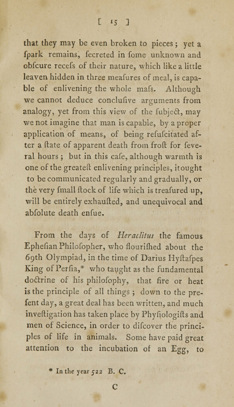 [ <5 ] that they may be even broken to pieces; yet a fpark remains, fecreted in fome unknown and obfcure recefs of their nature, which like a little leaven hidden in three meafures of meal, is capa- ble of enlivening the whole mafs. Although we cannot deduce conclufive arguments from analogy, yet from this view of the fubject, may we not imagine that man is capable, by a proper application of means, of being refufcitated af- ter a date of apparent death from froft for feve- ral hours; but in this cafe, although warmth is one of the greatefl: enlivening principles, itought to be communicated regularly and gradually, or the very fmall flock of life which is treafured up, will be entirely exhaufted, and unequivocal and abfolute death enfue. From the days of Heraditus the famous Ephefian Philofopher, who flourifhed about the 69th Olympiad, in the time of Darius Hyftafpes King of Perfia,* who taught as the fundamental do&rine of his philofophy, that fire or heat is the principle of all things ; down to the pre- fent day, a great deal has been written, and much invefligation has taken place by Phyfiologifts and men of Science, in order to difcover the princi- ples of life in animals. Some have paid great attention to the incubation of an Egg, to * In the year 522 B. C. C