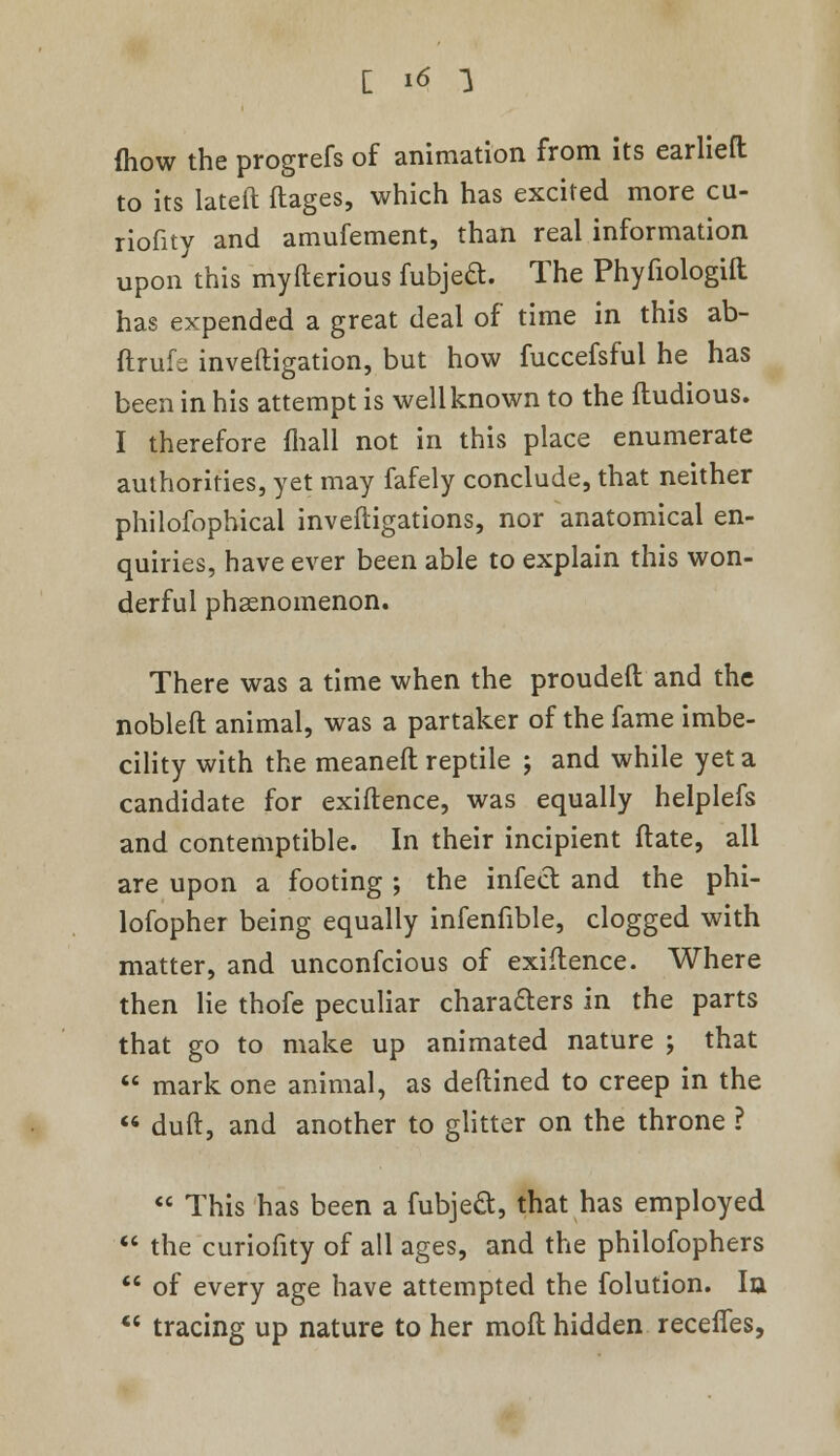 mow the progrefs of animation from its earliefl: to its lateft ftages, which has excited more cu- riofity and amufement, than real information upon this myfterious fubjeft. The Phyfiologift has expended a great deal of time in this ab- ftrufs investigation, but how fuccefsful he has been in his attempt is well known to the ftudious. I therefore mall not in this place enumerate authorities, yet may fafely conclude, that neither philofophical inveftigations, nor anatomical en- quiries, have ever been able to explain this won- derful phenomenon. There was a time when the prouder! and the nobleft animal, was a partaker of the fame imbe- cility with the meanefl reptile ; and while yet a candidate for exiftence, was equally helplefs and contemptible. In their incipient (late, all are upon a footing ; the infect and the phi- lofopher being equally infenfible, clogged with matter, and unconfcious of exiftence. Where then lie thofe peculiar characters in the parts that go to make up animated nature ; that  mark one animal, as deftined to creep in the  dull, and another to glitter on the throne ?  This has been a fubje&, that has employed  the curiofity of all ages, and the philofophers  of every age have attempted the folution. la  tracing up nature to her moft hidden recefles,