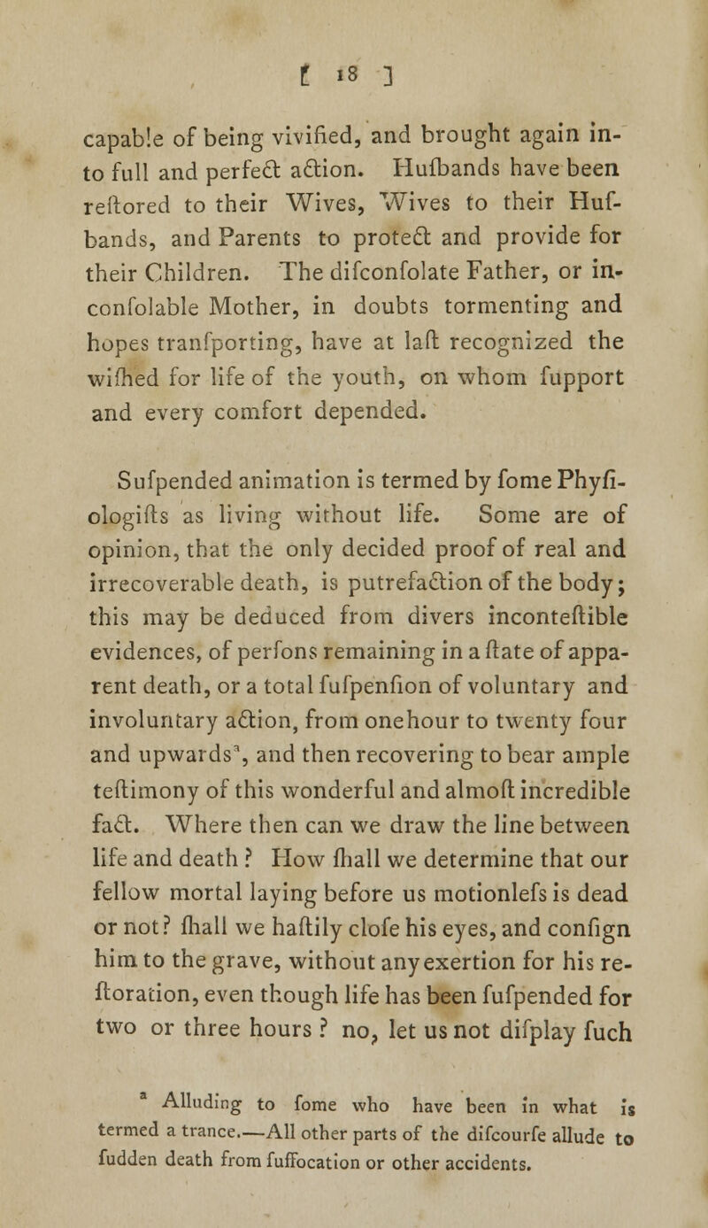 capable of being vivified, and brought again in- to full and perfect action. Hulbands have been reftored to their Wives, Wives to their Huf- bands, and Parents to protect and provide for their Children. The difconfolate Father, or in- confolable Mother, in doubts tormenting and hopes tranfporting, have at lafl: recognized the wifhed for life of the youth, on whom fupport and every comfort depended. Sufpended animation is termed by fome Phyfi- ologifts as living without life. Some are of opinion, that the only decided proof of real and irrecoverable death, is putrefaction of the body; this may be deduced from divers inconteftible evidences, of perfons remaining in a ftate of appa- rent death, or a total fufpenfion of voluntary and involuntary action, from onehour to twenty four and upwards*, and then recovering to bear ample teflimony of this wonderful and almoft incredible fact. Where then can we draw the line between life and death ? How mall we determine that our fellow mortal laying before us motionlefs is dead or not ? ihall we haftily clofe his eyes, and confign him to the grave, without any exertion for his re- ftoraiion, even though life has been fufpended for two or three hours ? no, let us not difplay fuch Alluding to fome who have been in what is termed a trance—All other parts of the difcourfe allude to fudden death from fuffocation or other accidents.