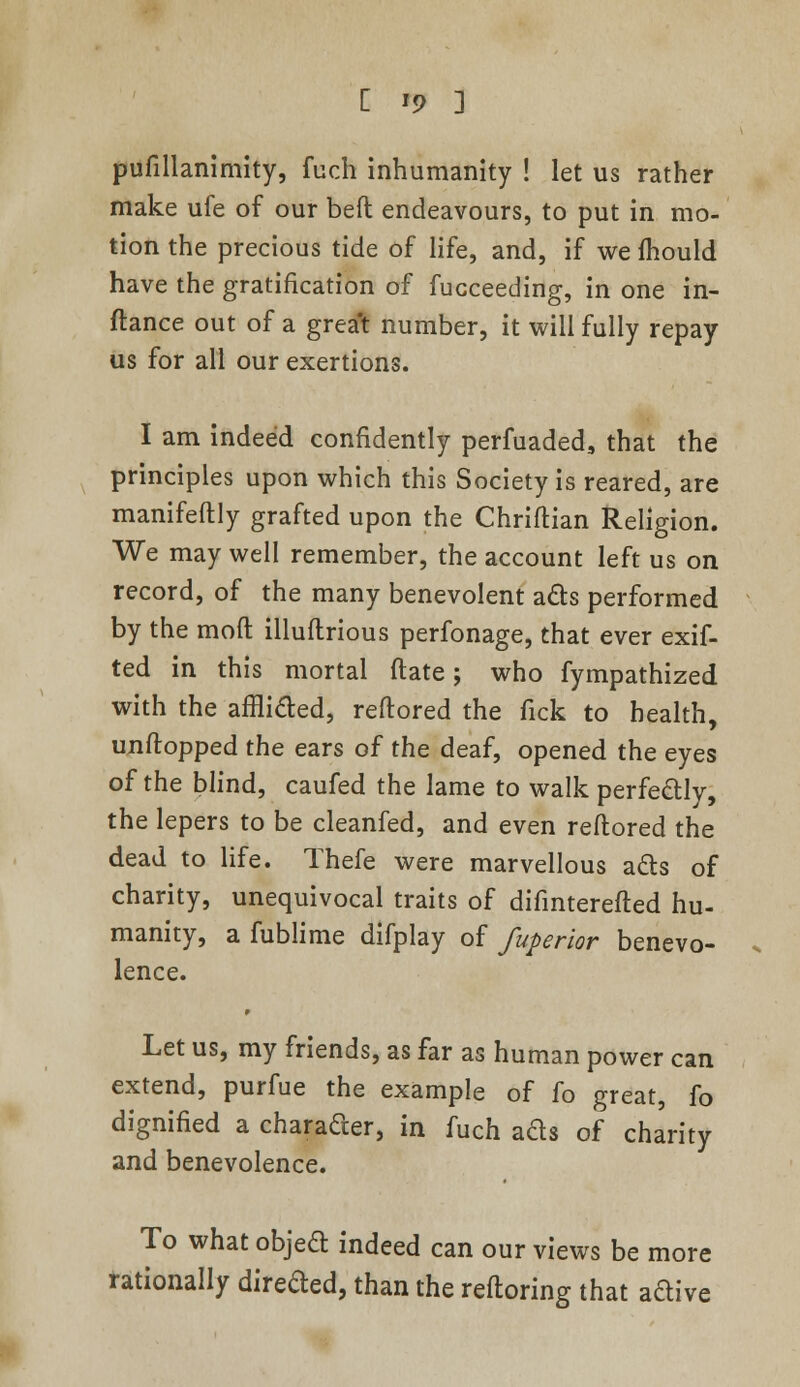 [ '9 ] pufillanimity, fuch inhumanity ! let us rather make ufe of our belt endeavours, to put in mo- tion the precious tide of life, and, if we mould have the gratification of fucceeding, in one in- itance out of a great number, it will fully repay us for all our exertions. I am indeed confidently perfuaded, that the principles upon which this Society is reared, are manifeflly grafted upon the Chriftian Religion. We may well remember, the account left us on record, of the many benevolent acts performed by the mod: illuflrious perfonage, that ever exif- ted in this mortal ftate; who fympathized with the afflicted, reftored the fick to health, unftopped the ears of the deaf, opened the eyes of the blind, caufed the lame to walk perfectly, the lepers to be cleanfed, and even reftored the dead to life. Thefe were marvellous ads of charity, unequivocal traits of difinterefted hu- manity, a fublime difplay of fuperior benevo- lence. Let us, my friends, as far as human power can extend, purfue the example of fo great, fo dignified a character, in fuch ads of charity and benevolence. To what objea indeed can our views be more rationally directed, than the refloring that aftive