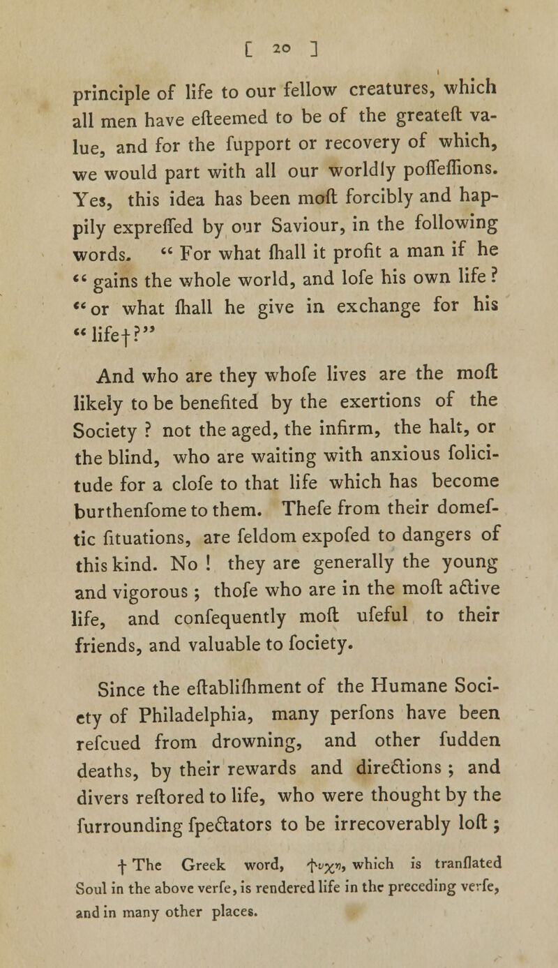 principle of life to our fellow creatures, which all men have efteemed to be of the greateft va- lue, and for the fupport or recovery of which, we would part with all our worldly pofTemons. Yes, this idea has been moft forcibly and hap- pily exprefied by our Saviour, in the following words. For what (hall it profit a man if he gains the whole world, and lofe his own life ? «'or what fhall he give in exchange for his lifef? And who are they whofe lives are the moft likely to be benefited by the exertions of the Society ? not the aged, the infirm, the halt, or the blind, who are waiting with anxious folici- tude for a clofe to that life which has become burthenfome to them. Thefe from their domef- tic fituations, are feldom expofed to dangers of this kind. No ! they are generally the young and vigorous; thofe who are in the moft active life, and confequently moft ufeful to their friends, and valuable to fociety. Since the eftablifhment of the Humane Soci- ety of Philadelphia, many perfons have been refcued from drowning, and other fudden deaths, by their rewards and directions ; and divers reftored to life, who were thought by the furrounding fpe&ators to be irrecoverably loft ; f The Greek word, 'Nx»i, which is tranflated Soul in the above verfe, is rendered life in the preceding vevfe, and in many other places.