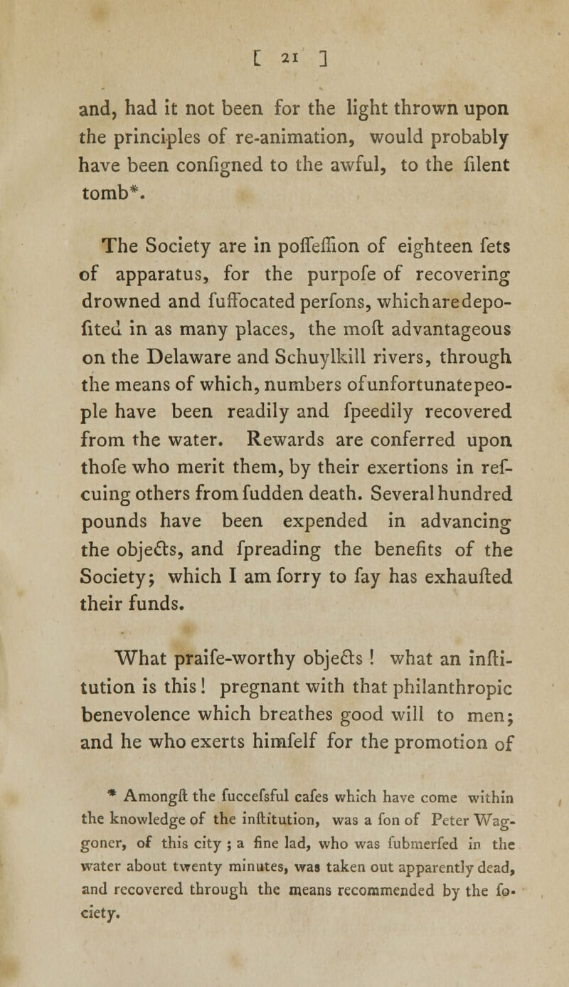 and, had it not been for the light thrown upon the principles of re-animation, would probably have been configned to the awful, to the filent tomb*. The Society are in poiTeflion of eighteen fets of apparatus, for the purpofe of recovering drowned and fuffocated perfons, whicharedepo- fited in as many places, the mod advantageous on the Delaware and Schuylkill rivers, through the means of which, numbers of unfortunate peo- ple have been readily and fpeedily recovered from the water. Rewards are conferred upon thofe who merit them, by their exertions in ref- cuing others fromfudden death. Several hundred pounds have been expended in advancing the objects, and fpreading the benefits of the Society; which I am forry to fay has exhaufted their funds. What praife-worthy objects ! what an infti- tution is this! pregnant with that philanthropic benevolence which breathes good will to men; and he who exerts himfelf for the promotion of * Amongft the fuccefsful cafes which have come within the knowledge of the inftitution, was a fon of Peter Wag- goner, of this city ; a fine lad, who was fubmerfed in the water about twenty minutes, was taken out apparently dead, and recovered through the means recommended by the fo- ciety.