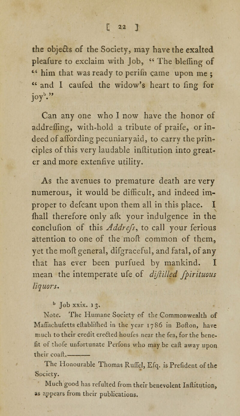 the objects of the Society, may have the exalted pleafure to exclaim wir.h Job,  The bleffing of  him that was ready to perifn came upon me ;  and I caufed the widow's heart to fing for joy'. Can any one who I now have the honor of addreffing, with-hold a tribute of praife, or in- deed of affording pecuniary aid, to carry the prin- ciples of this very laudable inftitution into great- er and more extenfive utility. As the avenues to premature death are very numerous, it would be difficult, and indeed im- proper to defcant upon them all in this place. I {hall therefore only afk your indulgence in the conclufion of this Addrefs, to call your ferious attention to one of the moft common of them, yet the moft general, difgraceful, and fatal, of any that has ever been purfued by mankind. I mean the intemperate ufe of difiilled fpirituous liquors. b Job xxix. ] 3. Note. The Humane Society of the Commonwealth of Mafiachufetts eftablifhed in the year 1786 in Bofton, have much to their credit erefted houfes near the fea, for the bene- fit ot thofe unfortunate Perfons who may be call away upon their coalt. The Honourable Thomas RufTel, Efq. is Prefident of the Society. Much good has refulted from their benevolent Inftitution, as appears from their publications.