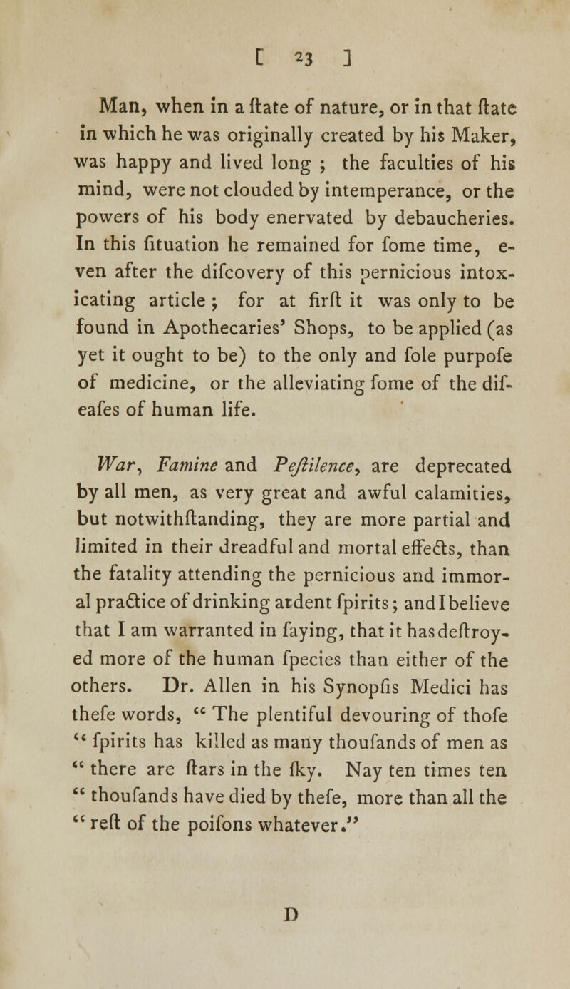 Man, when in a ftate of nature, or in that (late in which he was originally created by his Maker, was happy and lived long ; the faculties of his mind, were not clouded by intemperance, or the powers of his body enervated by debaucheries. In this fituation he remained for fome time, e- ven after the difcovery of this pernicious intox- icating article ; for at firft it was only to be found in Apothecaries' Shops, to be applied (as yet it ought to be) to the only and fole purpofe of medicine, or the alleviating fome of the dif- eafes of human life. War, Famine and Pejlilence, are deprecated by all men, as very great and awful calamities, but notwithflanding, they are more partial and limited in their dreadful and mortal effects, than the fatality attending the pernicious and immor- al practice of drinking ardent fpirits; andlbelieve that I am warranted in faying, that it hasdeftroy- ed more of the human fpecies than either of the others. Dr. Allen in his Synopfis Medici has thefe words, The plentiful devouring of thofe fpirits has killed as many thoufands of men as there are ftars in the Iky. Nay ten times ten thoufands have died by thefe, more than all the reft of the poifons whatever. D